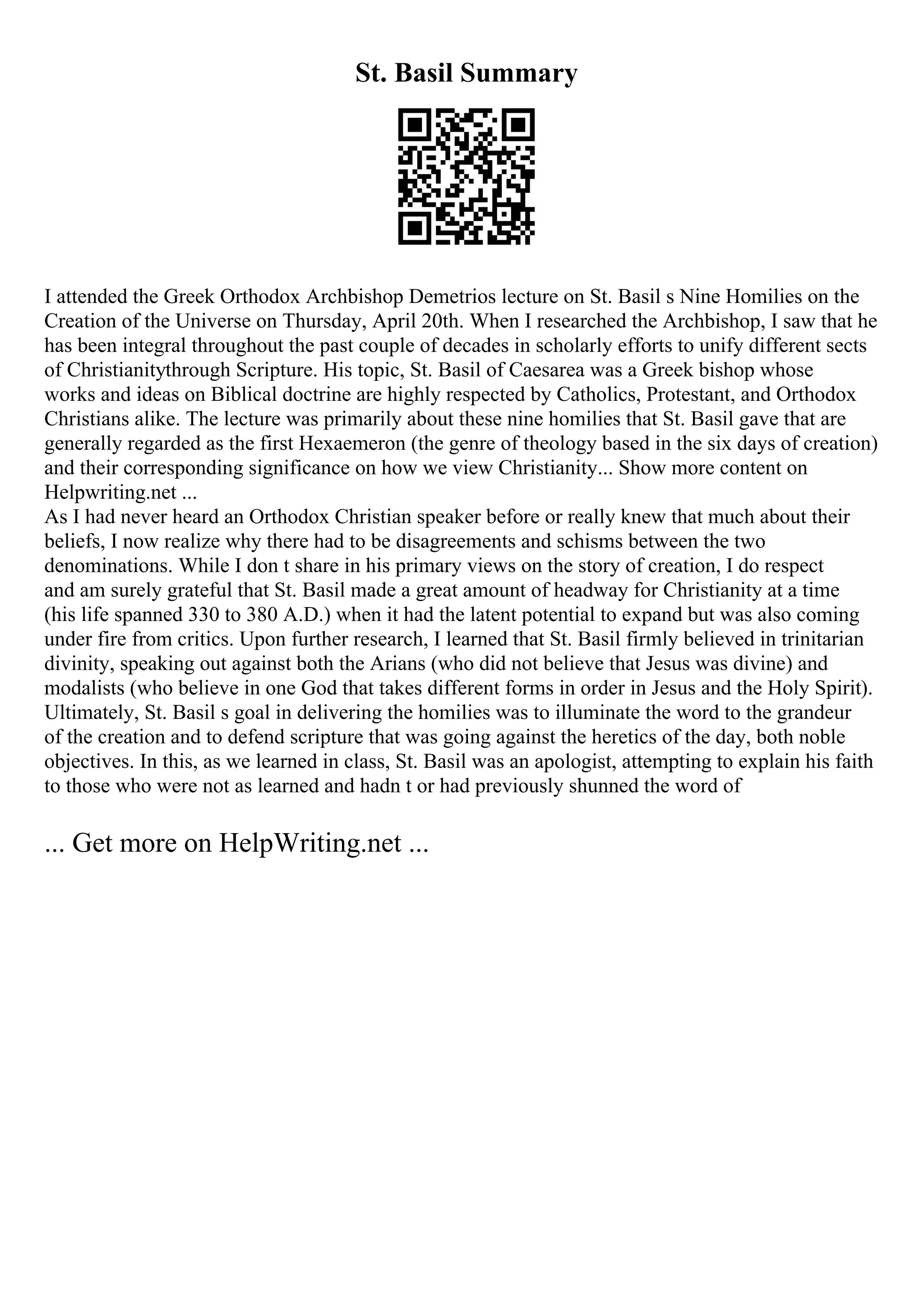 St. Basil Summary
I attended the Greek Orthodox Archbishop Demetrios lecture on St. Basil s Nine Homilies on the
Creation of the Universe on Thursday, April 20th. When I researched the Archbishop, I saw that he
has been integral throughout the past couple of decades in scholarly efforts to unify different sects
of Christianitythrough Scripture. His topic, St. Basil of Caesarea was a Greek bishop whose
works and ideas on Biblical doctrine are highly respected by Catholics, Protestant, and Orthodox
Christians alike. The lecture was primarily about these nine homilies that St. Basil gave that are
generally regarded as the first Hexaemeron (the genre of theology based in the six days of creation)
and their corresponding significance on how we view Christianity... Show more content on
Helpwriting.net ...
As I had never heard an Orthodox Christian speaker before or really knew that much about their
beliefs, I now realize why there had to be disagreements and schisms between the two
denominations. While I don t share in his primary views on the story of creation, I do respect
and am surely grateful that St. Basil made a great amount of headway for Christianity at a time
(his life spanned 330 to 380 A.D.) when it had the latent potential to expand but was also coming
under fire from critics. Upon further research, I learned that St. Basil firmly believed in trinitarian
divinity, speaking out against both the Arians (who did not believe that Jesus was divine) and
modalists (who believe in one God that takes different forms in order in Jesus and the Holy Spirit).
Ultimately, St. Basil s goal in delivering the homilies was to illuminate the word to the grandeur
of the creation and to defend scripture that was going against the heretics of the day, both noble
objectives. In this, as we learned in class, St. Basil was an apologist, attempting to explain his faith
to those who were not as learned and hadn t or had previously shunned the word of
... Get more on HelpWriting.net ...
 