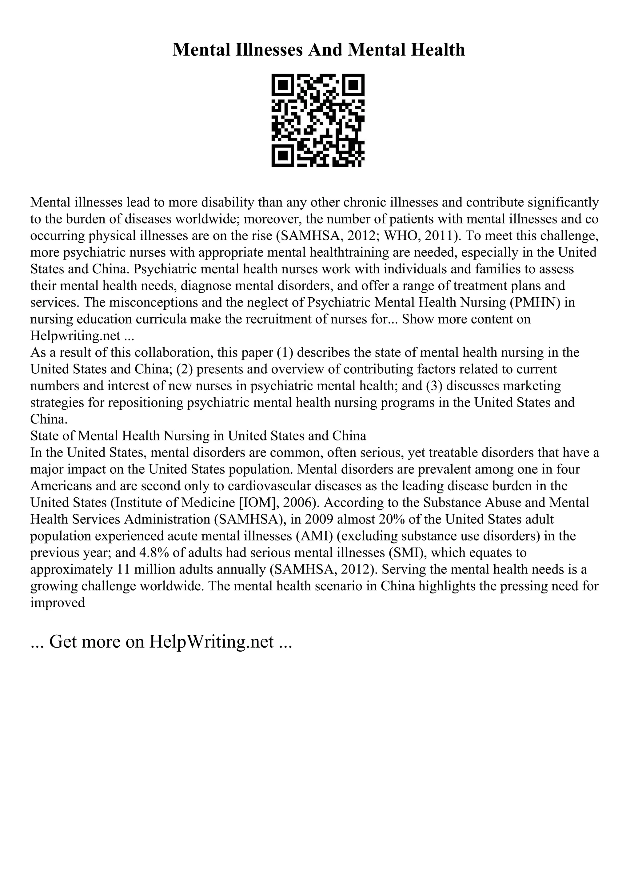 Mental Illnesses And Mental Health
Mental illnesses lead to more disability than any other chronic illnesses and contribute significantly
to the burden of diseases worldwide; moreover, the number of patients with mental illnesses and co
occurring physical illnesses are on the rise (SAMHSA, 2012; WHO, 2011). To meet this challenge,
more psychiatric nurses with appropriate mental healthtraining are needed, especially in the United
States and China. Psychiatric mental health nurses work with individuals and families to assess
their mental health needs, diagnose mental disorders, and offer a range of treatment plans and
services. The misconceptions and the neglect of Psychiatric Mental Health Nursing (PMHN) in
nursing education curricula make the recruitment of nurses for... Show more content on
Helpwriting.net ...
As a result of this collaboration, this paper (1) describes the state of mental health nursing in the
United States and China; (2) presents and overview of contributing factors related to current
numbers and interest of new nurses in psychiatric mental health; and (3) discusses marketing
strategies for repositioning psychiatric mental health nursing programs in the United States and
China.
State of Mental Health Nursing in United States and China
In the United States, mental disorders are common, often serious, yet treatable disorders that have a
major impact on the United States population. Mental disorders are prevalent among one in four
Americans and are second only to cardiovascular diseases as the leading disease burden in the
United States (Institute of Medicine [IOM], 2006). According to the Substance Abuse and Mental
Health Services Administration (SAMHSA), in 2009 almost 20% of the United States adult
population experienced acute mental illnesses (AMI) (excluding substance use disorders) in the
previous year; and 4.8% of adults had serious mental illnesses (SMI), which equates to
approximately 11 million adults annually (SAMHSA, 2012). Serving the mental health needs is a
growing challenge worldwide. The mental health scenario in China highlights the pressing need for
improved
... Get more on HelpWriting.net ...
 