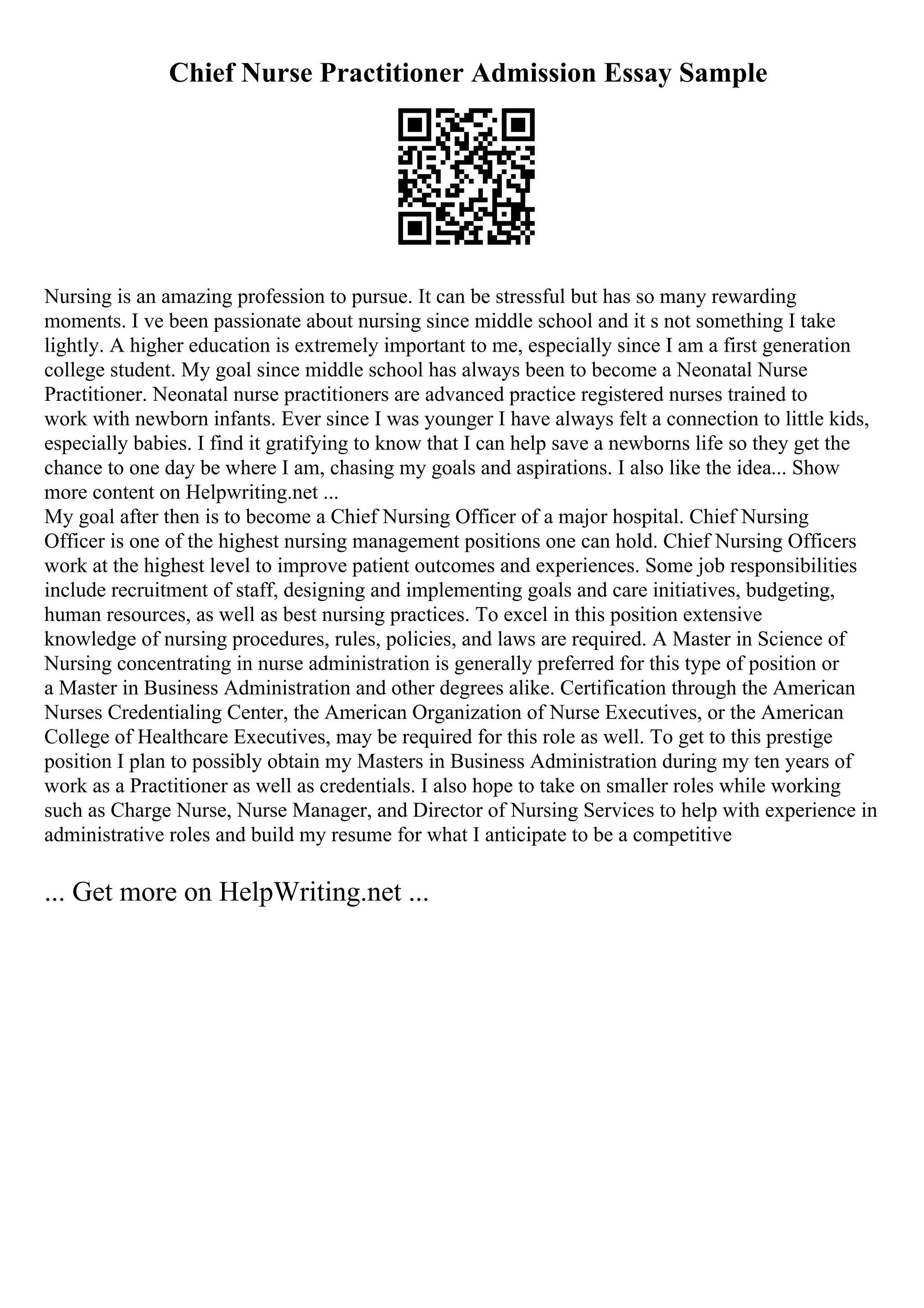 Chief Nurse Practitioner Admission Essay Sample
Nursing is an amazing profession to pursue. It can be stressful but has so many rewarding
moments. I ve been passionate about nursing since middle school and it s not something I take
lightly. A higher education is extremely important to me, especially since I am a first generation
college student. My goal since middle school has always been to become a Neonatal Nurse
Practitioner. Neonatal nurse practitioners are advanced practice registered nurses trained to
work with newborn infants. Ever since I was younger I have always felt a connection to little kids,
especially babies. I find it gratifying to know that I can help save a newborns life so they get the
chance to one day be where I am, chasing my goals and aspirations. I also like the idea... Show
more content on Helpwriting.net ...
My goal after then is to become a Chief Nursing Officer of a major hospital. Chief Nursing
Officer is one of the highest nursing management positions one can hold. Chief Nursing Officers
work at the highest level to improve patient outcomes and experiences. Some job responsibilities
include recruitment of staff, designing and implementing goals and care initiatives, budgeting,
human resources, as well as best nursing practices. To excel in this position extensive
knowledge of nursing procedures, rules, policies, and laws are required. A Master in Science of
Nursing concentrating in nurse administration is generally preferred for this type of position or
a Master in Business Administration and other degrees alike. Certification through the American
Nurses Credentialing Center, the American Organization of Nurse Executives, or the American
College of Healthcare Executives, may be required for this role as well. To get to this prestige
position I plan to possibly obtain my Masters in Business Administration during my ten years of
work as a Practitioner as well as credentials. I also hope to take on smaller roles while working
such as Charge Nurse, Nurse Manager, and Director of Nursing Services to help with experience in
administrative roles and build my resume for what I anticipate to be a competitive
... Get more on HelpWriting.net ...
 