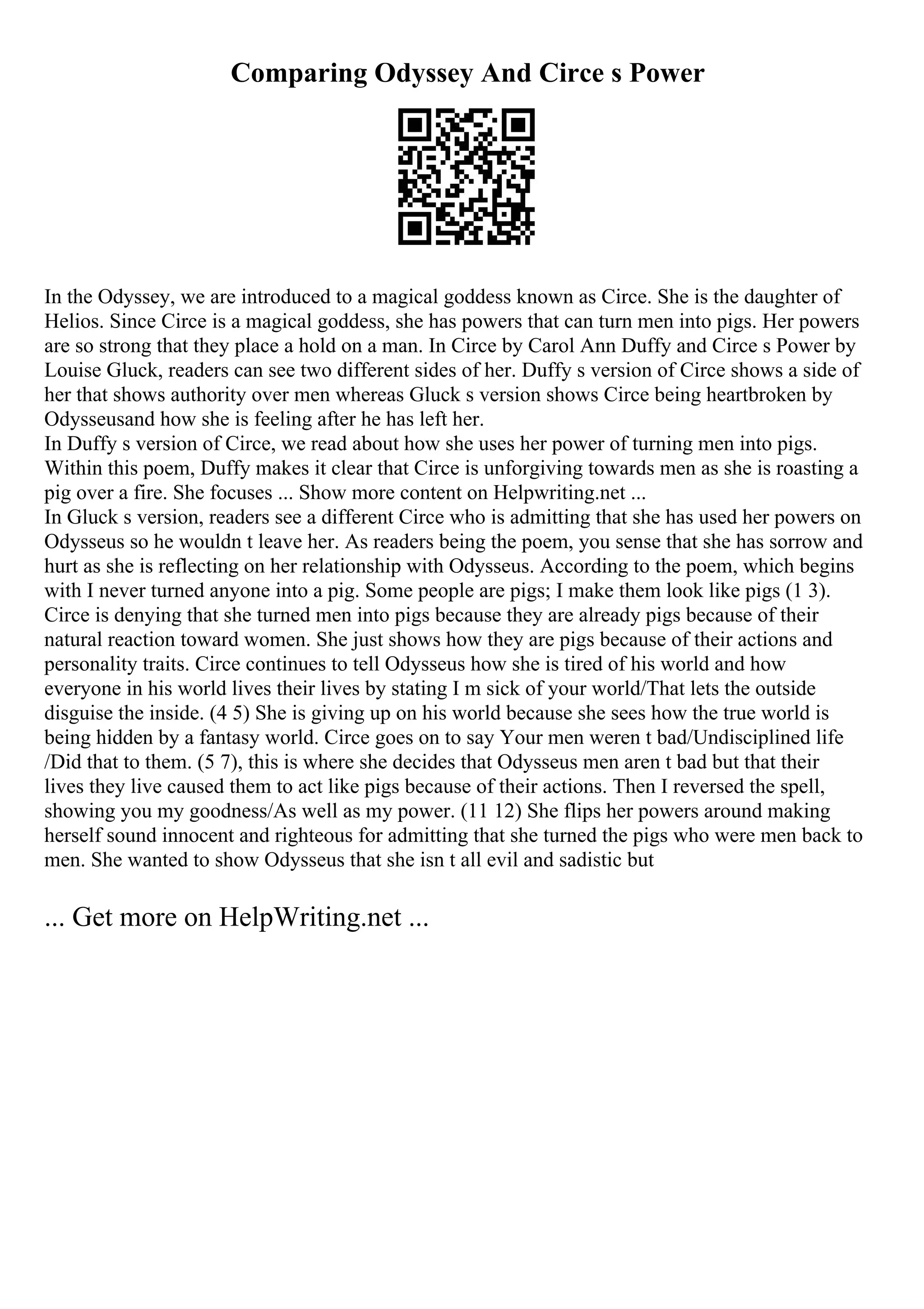 Comparing Odyssey And Circe s Power
In the Odyssey, we are introduced to a magical goddess known as Circe. She is the daughter of
Helios. Since Circe is a magical goddess, she has powers that can turn men into pigs. Her powers
are so strong that they place a hold on a man. In Circe by Carol Ann Duffy and Circe s Power by
Louise Gluck, readers can see two different sides of her. Duffy s version of Circe shows a side of
her that shows authority over men whereas Gluck s version shows Circe being heartbroken by
Odysseusand how she is feeling after he has left her.
In Duffy s version of Circe, we read about how she uses her power of turning men into pigs.
Within this poem, Duffy makes it clear that Circe is unforgiving towards men as she is roasting a
pig over a fire. She focuses ... Show more content on Helpwriting.net ...
In Gluck s version, readers see a different Circe who is admitting that she has used her powers on
Odysseus so he wouldn t leave her. As readers being the poem, you sense that she has sorrow and
hurt as she is reflecting on her relationship with Odysseus. According to the poem, which begins
with I never turned anyone into a pig. Some people are pigs; I make them look like pigs (1 3).
Circe is denying that she turned men into pigs because they are already pigs because of their
natural reaction toward women. She just shows how they are pigs because of their actions and
personality traits. Circe continues to tell Odysseus how she is tired of his world and how
everyone in his world lives their lives by stating I m sick of your world/That lets the outside
disguise the inside. (4 5) She is giving up on his world because she sees how the true world is
being hidden by a fantasy world. Circe goes on to say Your men weren t bad/Undisciplined life
/Did that to them. (5 7), this is where she decides that Odysseus men aren t bad but that their
lives they live caused them to act like pigs because of their actions. Then I reversed the spell,
showing you my goodness/As well as my power. (11 12) She flips her powers around making
herself sound innocent and righteous for admitting that she turned the pigs who were men back to
men. She wanted to show Odysseus that she isn t all evil and sadistic but
... Get more on HelpWriting.net ...
 