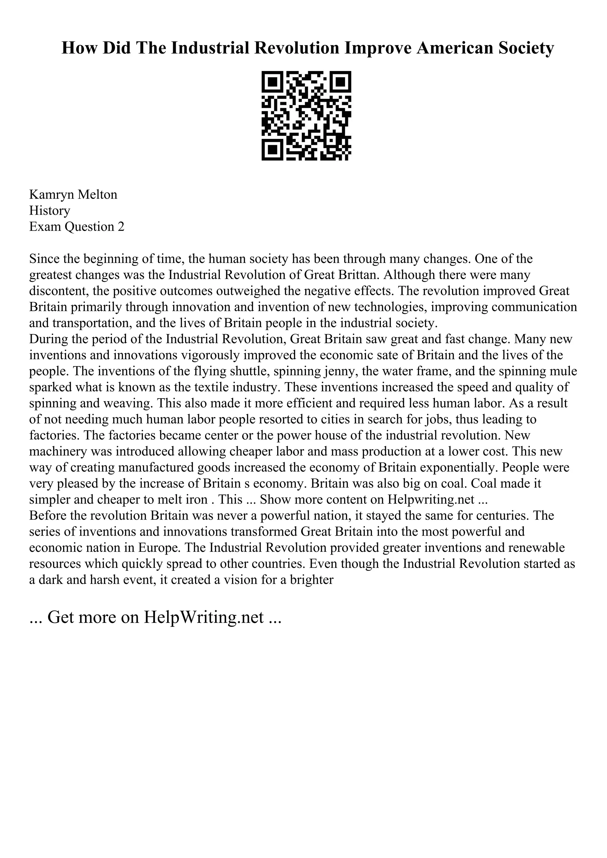 How Did The Industrial Revolution Improve American Society
Kamryn Melton
History
Exam Question 2
Since the beginning of time, the human society has been through many changes. One of the
greatest changes was the Industrial Revolution of Great Brittan. Although there were many
discontent, the positive outcomes outweighed the negative effects. The revolution improved Great
Britain primarily through innovation and invention of new technologies, improving communication
and transportation, and the lives of Britain people in the industrial society.
During the period of the Industrial Revolution, Great Britain saw great and fast change. Many new
inventions and innovations vigorously improved the economic sate of Britain and the lives of the
people. The inventions of the flying shuttle, spinning jenny, the water frame, and the spinning mule
sparked what is known as the textile industry. These inventions increased the speed and quality of
spinning and weaving. This also made it more efficient and required less human labor. As a result
of not needing much human labor people resorted to cities in search for jobs, thus leading to
factories. The factories became center or the power house of the industrial revolution. New
machinery was introduced allowing cheaper labor and mass production at a lower cost. This new
way of creating manufactured goods increased the economy of Britain exponentially. People were
very pleased by the increase of Britain s economy. Britain was also big on coal. Coal made it
simpler and cheaper to melt iron . This ... Show more content on Helpwriting.net ...
Before the revolution Britain was never a powerful nation, it stayed the same for centuries. The
series of inventions and innovations transformed Great Britain into the most powerful and
economic nation in Europe. The Industrial Revolution provided greater inventions and renewable
resources which quickly spread to other countries. Even though the Industrial Revolution started as
a dark and harsh event, it created a vision for a brighter
... Get more on HelpWriting.net ...
 