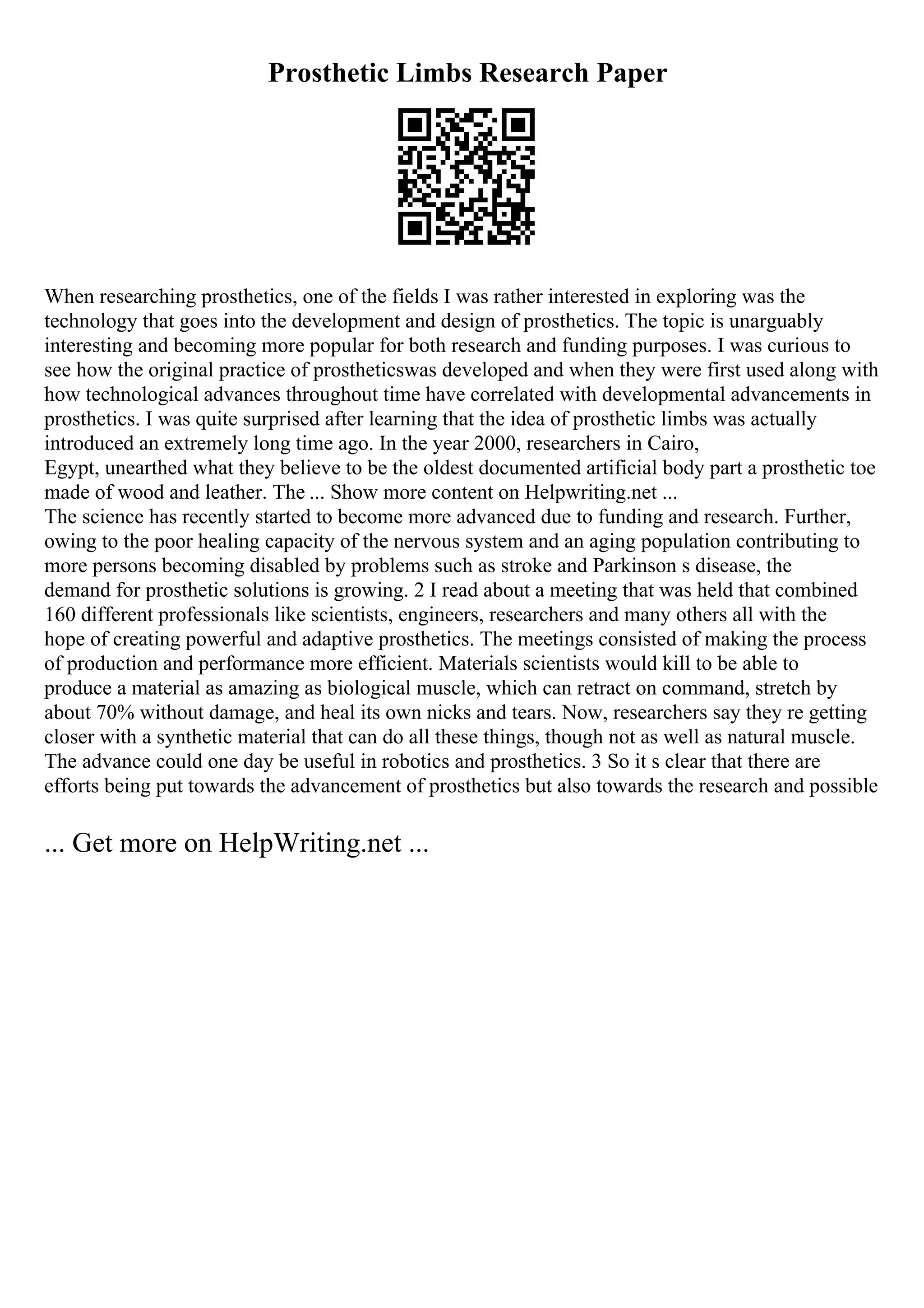 Prosthetic Limbs Research Paper
When researching prosthetics, one of the fields I was rather interested in exploring was the
technology that goes into the development and design of prosthetics. The topic is unarguably
interesting and becoming more popular for both research and funding purposes. I was curious to
see how the original practice of prostheticswas developed and when they were first used along with
how technological advances throughout time have correlated with developmental advancements in
prosthetics. I was quite surprised after learning that the idea of prosthetic limbs was actually
introduced an extremely long time ago. In the year 2000, researchers in Cairo,
Egypt, unearthed what they believe to be the oldest documented artificial body part a prosthetic toe
made of wood and leather. The ... Show more content on Helpwriting.net ...
The science has recently started to become more advanced due to funding and research. Further,
owing to the poor healing capacity of the nervous system and an aging population contributing to
more persons becoming disabled by problems such as stroke and Parkinson s disease, the
demand for prosthetic solutions is growing. 2 I read about a meeting that was held that combined
160 different professionals like scientists, engineers, researchers and many others all with the
hope of creating powerful and adaptive prosthetics. The meetings consisted of making the process
of production and performance more efficient. Materials scientists would kill to be able to
produce a material as amazing as biological muscle, which can retract on command, stretch by
about 70% without damage, and heal its own nicks and tears. Now, researchers say they re getting
closer with a synthetic material that can do all these things, though not as well as natural muscle.
The advance could one day be useful in robotics and prosthetics. 3 So it s clear that there are
efforts being put towards the advancement of prosthetics but also towards the research and possible
... Get more on HelpWriting.net ...
 