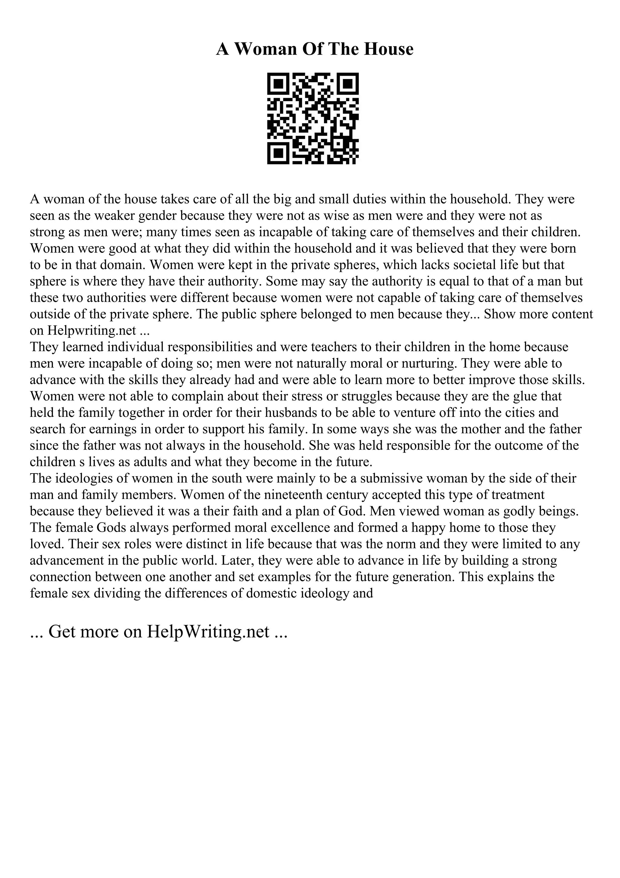 A Woman Of The House
A woman of the house takes care of all the big and small duties within the household. They were
seen as the weaker gender because they were not as wise as men were and they were not as
strong as men were; many times seen as incapable of taking care of themselves and their children.
Women were good at what they did within the household and it was believed that they were born
to be in that domain. Women were kept in the private spheres, which lacks societal life but that
sphere is where they have their authority. Some may say the authority is equal to that of a man but
these two authorities were different because women were not capable of taking care of themselves
outside of the private sphere. The public sphere belonged to men because they... Show more content
on Helpwriting.net ...
They learned individual responsibilities and were teachers to their children in the home because
men were incapable of doing so; men were not naturally moral or nurturing. They were able to
advance with the skills they already had and were able to learn more to better improve those skills.
Women were not able to complain about their stress or struggles because they are the glue that
held the family together in order for their husbands to be able to venture off into the cities and
search for earnings in order to support his family. In some ways she was the mother and the father
since the father was not always in the household. She was held responsible for the outcome of the
children s lives as adults and what they become in the future.
The ideologies of women in the south were mainly to be a submissive woman by the side of their
man and family members. Women of the nineteenth century accepted this type of treatment
because they believed it was a their faith and a plan of God. Men viewed woman as godly beings.
The female Gods always performed moral excellence and formed a happy home to those they
loved. Their sex roles were distinct in life because that was the norm and they were limited to any
advancement in the public world. Later, they were able to advance in life by building a strong
connection between one another and set examples for the future generation. This explains the
female sex dividing the differences of domestic ideology and
... Get more on HelpWriting.net ...
 