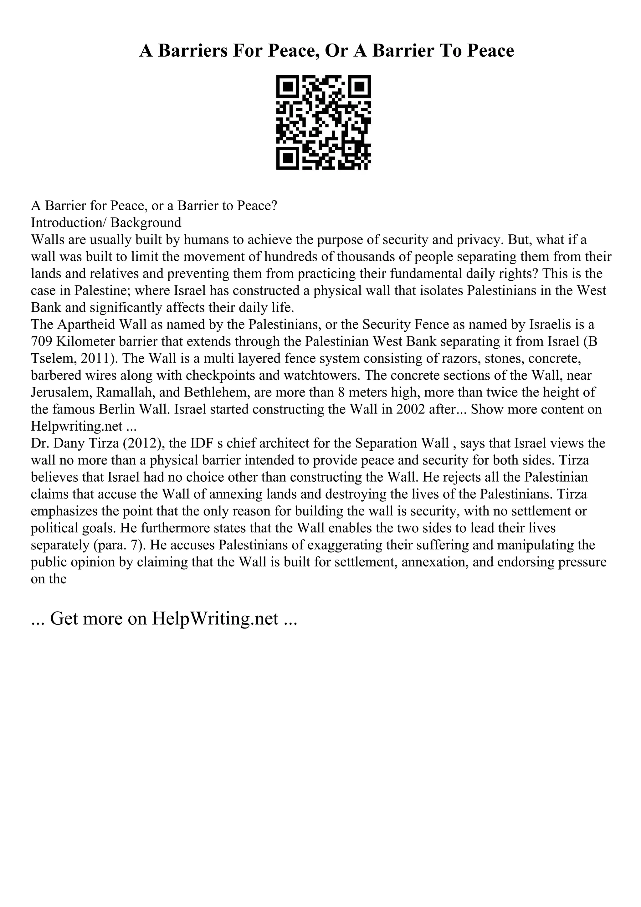 A Barriers For Peace, Or A Barrier To Peace
A Barrier for Peace, or a Barrier to Peace?
Introduction/ Background
Walls are usually built by humans to achieve the purpose of security and privacy. But, what if a
wall was built to limit the movement of hundreds of thousands of people separating them from their
lands and relatives and preventing them from practicing their fundamental daily rights? This is the
case in Palestine; where Israel has constructed a physical wall that isolates Palestinians in the West
Bank and significantly affects their daily life.
The Apartheid Wall as named by the Palestinians, or the Security Fence as named by Israelis is a
709 Kilometer barrier that extends through the Palestinian West Bank separating it from Israel (B
Tselem, 2011). The Wall is a multi layered fence system consisting of razors, stones, concrete,
barbered wires along with checkpoints and watchtowers. The concrete sections of the Wall, near
Jerusalem, Ramallah, and Bethlehem, are more than 8 meters high, more than twice the height of
the famous Berlin Wall. Israel started constructing the Wall in 2002 after... Show more content on
Helpwriting.net ...
Dr. Dany Tirza (2012), the IDF s chief architect for the Separation Wall , says that Israel views the
wall no more than a physical barrier intended to provide peace and security for both sides. Tirza
believes that Israel had no choice other than constructing the Wall. He rejects all the Palestinian
claims that accuse the Wall of annexing lands and destroying the lives of the Palestinians. Tirza
emphasizes the point that the only reason for building the wall is security, with no settlement or
political goals. He furthermore states that the Wall enables the two sides to lead their lives
separately (para. 7). He accuses Palestinians of exaggerating their suffering and manipulating the
public opinion by claiming that the Wall is built for settlement, annexation, and endorsing pressure
on the
... Get more on HelpWriting.net ...
 