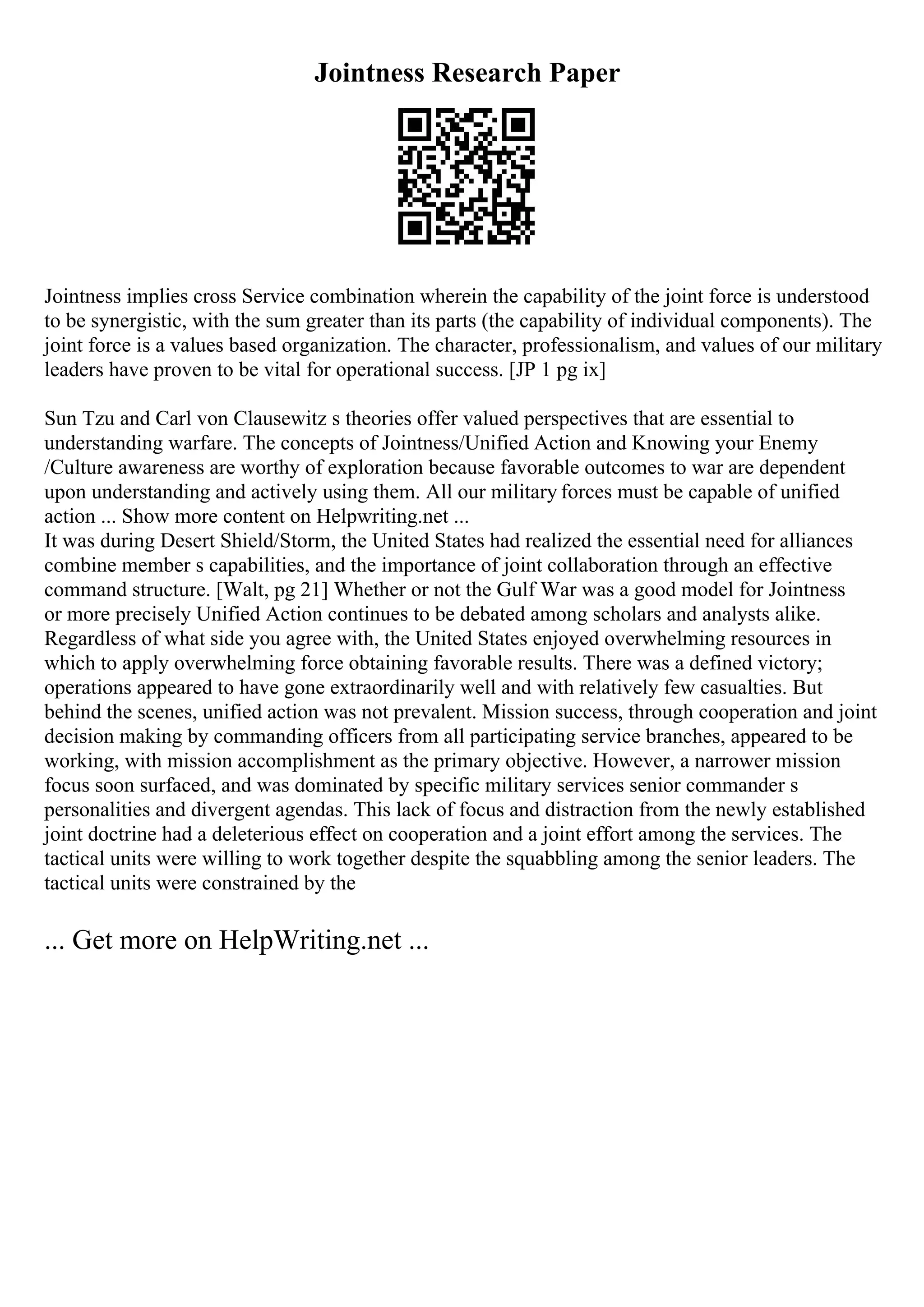 Jointness Research Paper
Jointness implies cross Service combination wherein the capability of the joint force is understood
to be synergistic, with the sum greater than its parts (the capability of individual components). The
joint force is a values based organization. The character, professionalism, and values of our military
leaders have proven to be vital for operational success. [JP 1 pg ix]
Sun Tzu and Carl von Clausewitz s theories offer valued perspectives that are essential to
understanding warfare. The concepts of Jointness/Unified Action and Knowing your Enemy
/Culture awareness are worthy of exploration because favorable outcomes to war are dependent
upon understanding and actively using them. All our military forces must be capable of unified
action ... Show more content on Helpwriting.net ...
It was during Desert Shield/Storm, the United States had realized the essential need for alliances
combine member s capabilities, and the importance of joint collaboration through an effective
command structure. [Walt, pg 21] Whether or not the Gulf War was a good model for Jointness
or more precisely Unified Action continues to be debated among scholars and analysts alike.
Regardless of what side you agree with, the United States enjoyed overwhelming resources in
which to apply overwhelming force obtaining favorable results. There was a defined victory;
operations appeared to have gone extraordinarily well and with relatively few casualties. But
behind the scenes, unified action was not prevalent. Mission success, through cooperation and joint
decision making by commanding officers from all participating service branches, appeared to be
working, with mission accomplishment as the primary objective. However, a narrower mission
focus soon surfaced, and was dominated by specific military services senior commander s
personalities and divergent agendas. This lack of focus and distraction from the newly established
joint doctrine had a deleterious effect on cooperation and a joint effort among the services. The
tactical units were willing to work together despite the squabbling among the senior leaders. The
tactical units were constrained by the
... Get more on HelpWriting.net ...
 