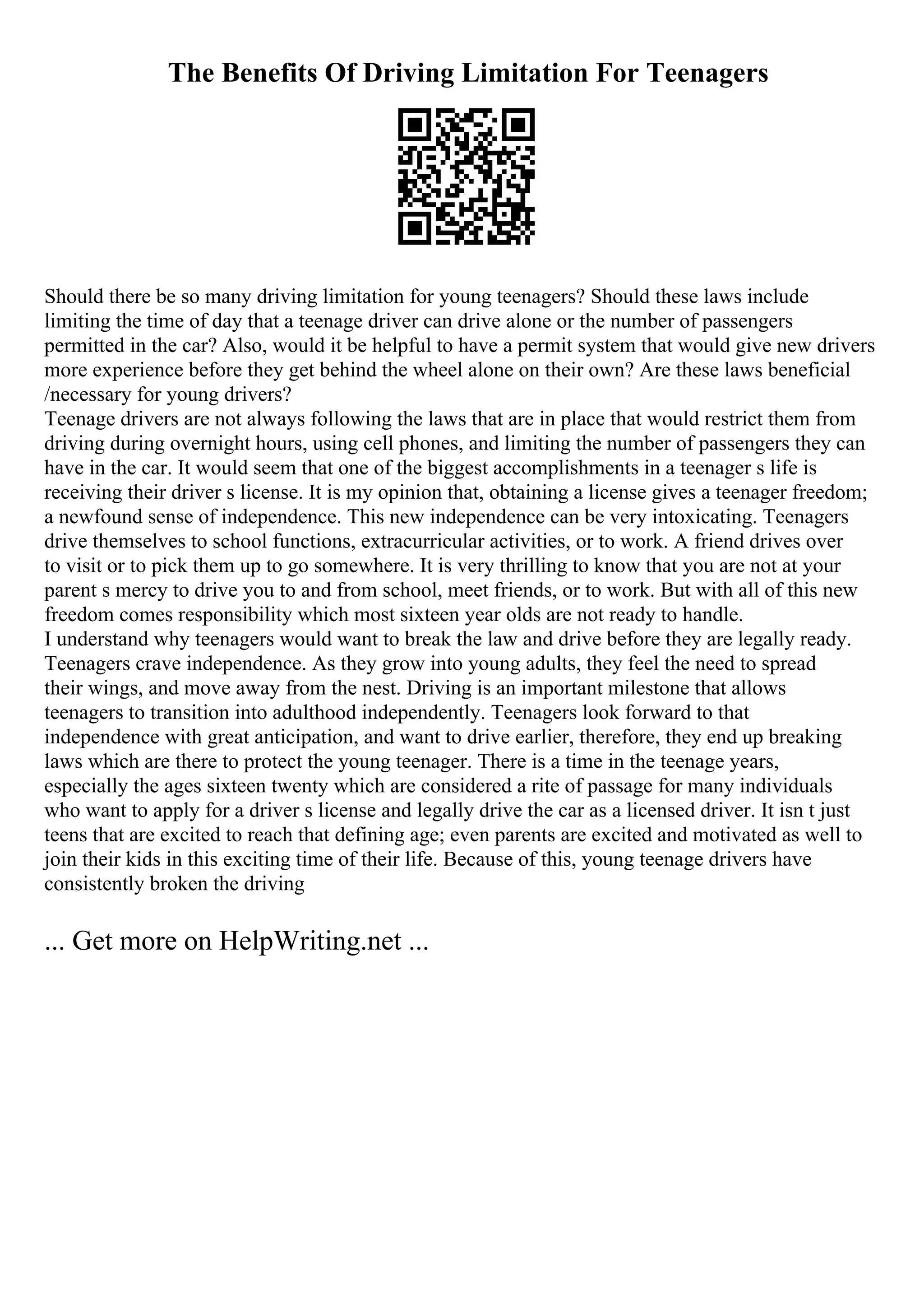 The Benefits Of Driving Limitation For Teenagers
Should there be so many driving limitation for young teenagers? Should these laws include
limiting the time of day that a teenage driver can drive alone or the number of passengers
permitted in the car? Also, would it be helpful to have a permit system that would give new drivers
more experience before they get behind the wheel alone on their own? Are these laws beneficial
/necessary for young drivers?
Teenage drivers are not always following the laws that are in place that would restrict them from
driving during overnight hours, using cell phones, and limiting the number of passengers they can
have in the car. It would seem that one of the biggest accomplishments in a teenager s life is
receiving their driver s license. It is my opinion that, obtaining a license gives a teenager freedom;
a newfound sense of independence. This new independence can be very intoxicating. Teenagers
drive themselves to school functions, extracurricular activities, or to work. A friend drives over
to visit or to pick them up to go somewhere. It is very thrilling to know that you are not at your
parent s mercy to drive you to and from school, meet friends, or to work. But with all of this new
freedom comes responsibility which most sixteen year olds are not ready to handle.
I understand why teenagers would want to break the law and drive before they are legally ready.
Teenagers crave independence. As they grow into young adults, they feel the need to spread
their wings, and move away from the nest. Driving is an important milestone that allows
teenagers to transition into adulthood independently. Teenagers look forward to that
independence with great anticipation, and want to drive earlier, therefore, they end up breaking
laws which are there to protect the young teenager. There is a time in the teenage years,
especially the ages sixteen twenty which are considered a rite of passage for many individuals
who want to apply for a driver s license and legally drive the car as a licensed driver. It isn t just
teens that are excited to reach that defining age; even parents are excited and motivated as well to
join their kids in this exciting time of their life. Because of this, young teenage drivers have
consistently broken the driving
... Get more on HelpWriting.net ...
 