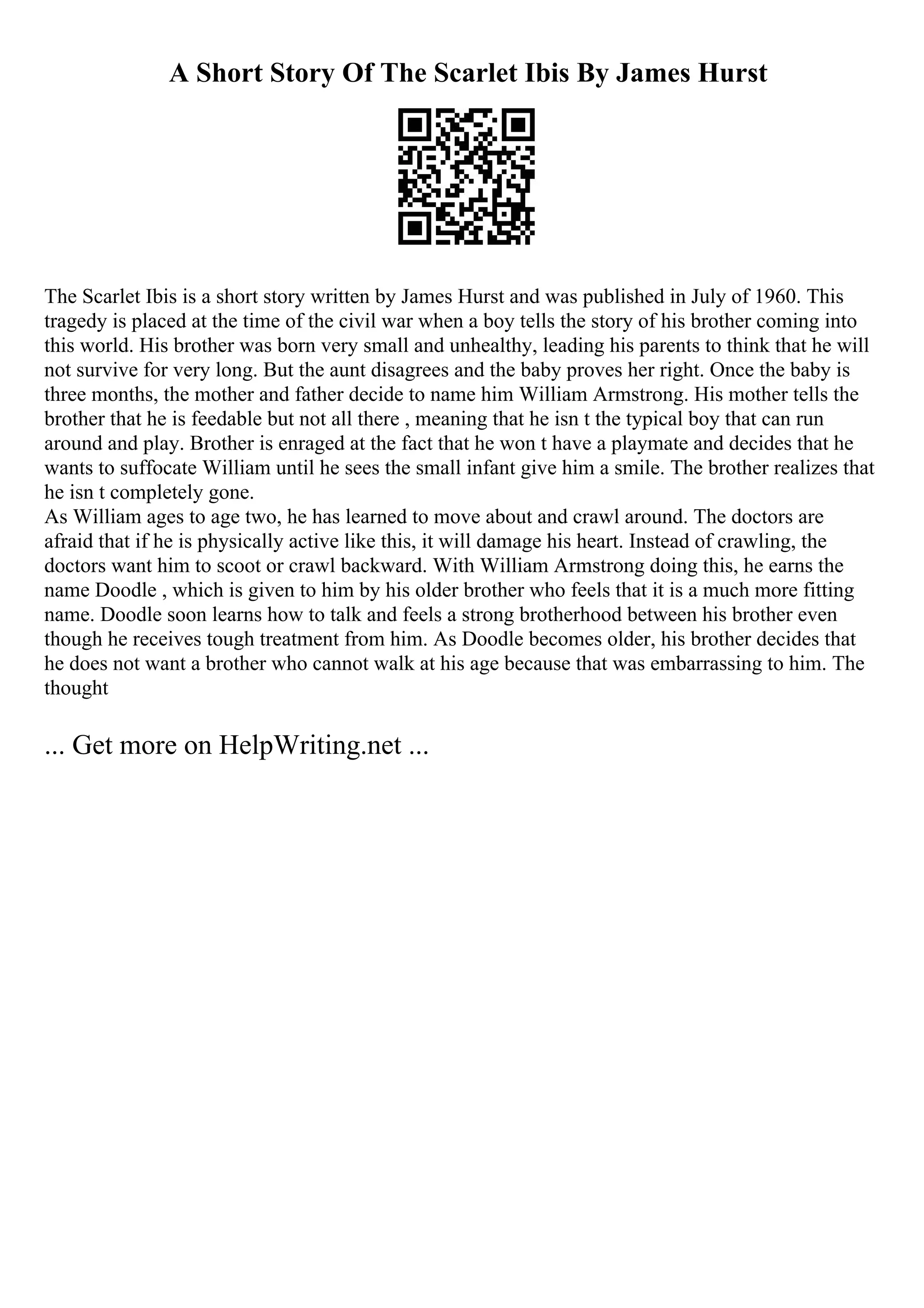 A Short Story Of The Scarlet Ibis By James Hurst
The Scarlet Ibis is a short story written by James Hurst and was published in July of 1960. This
tragedy is placed at the time of the civil war when a boy tells the story of his brother coming into
this world. His brother was born very small and unhealthy, leading his parents to think that he will
not survive for very long. But the aunt disagrees and the baby proves her right. Once the baby is
three months, the mother and father decide to name him William Armstrong. His mother tells the
brother that he is feedable but not all there , meaning that he isn t the typical boy that can run
around and play. Brother is enraged at the fact that he won t have a playmate and decides that he
wants to suffocate William until he sees the small infant give him a smile. The brother realizes that
he isn t completely gone.
As William ages to age two, he has learned to move about and crawl around. The doctors are
afraid that if he is physically active like this, it will damage his heart. Instead of crawling, the
doctors want him to scoot or crawl backward. With William Armstrong doing this, he earns the
name Doodle , which is given to him by his older brother who feels that it is a much more fitting
name. Doodle soon learns how to talk and feels a strong brotherhood between his brother even
though he receives tough treatment from him. As Doodle becomes older, his brother decides that
he does not want a brother who cannot walk at his age because that was embarrassing to him. The
thought
... Get more on HelpWriting.net ...
 