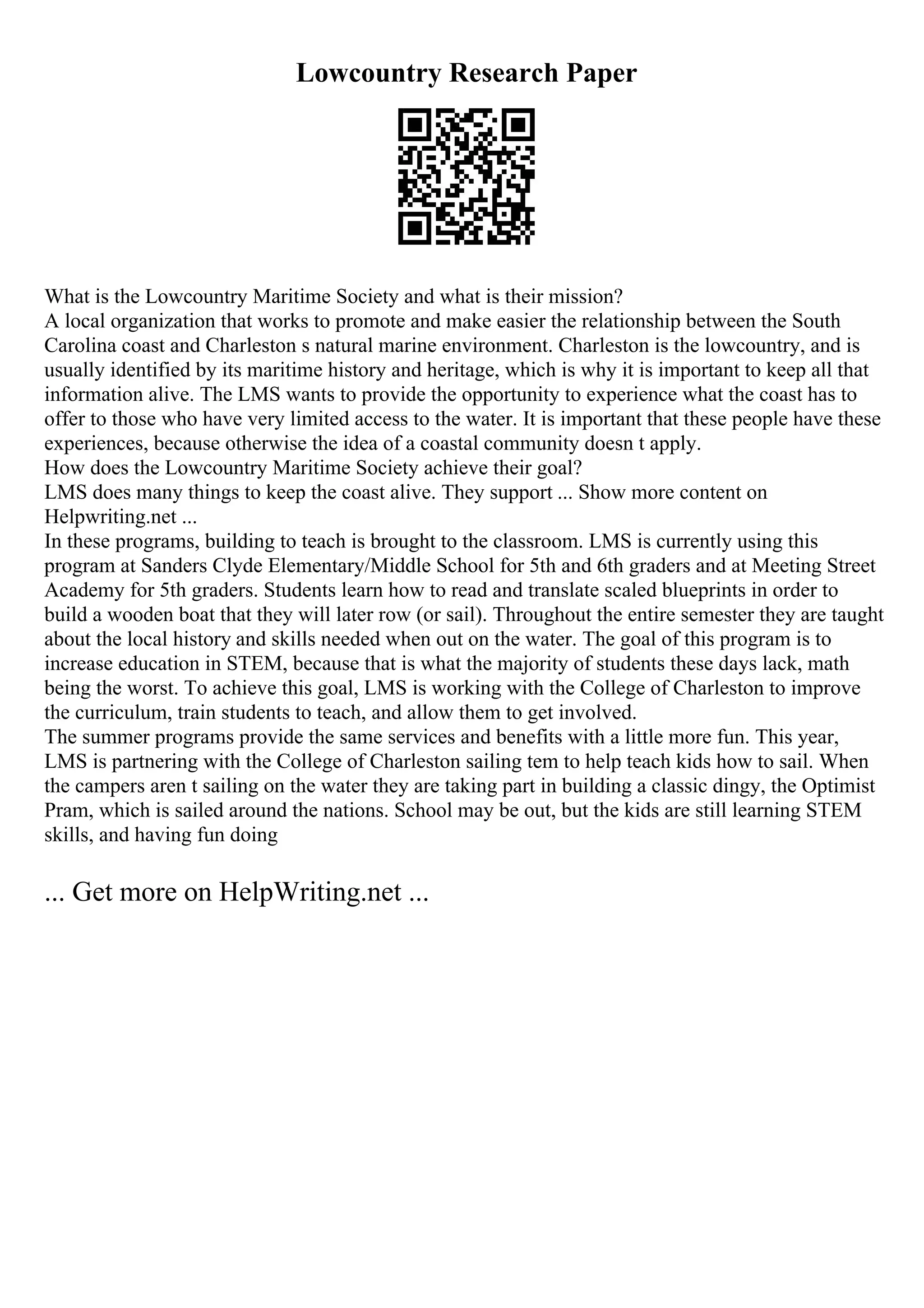 Lowcountry Research Paper
What is the Lowcountry Maritime Society and what is their mission?
A local organization that works to promote and make easier the relationship between the South
Carolina coast and Charleston s natural marine environment. Charleston is the lowcountry, and is
usually identified by its maritime history and heritage, which is why it is important to keep all that
information alive. The LMS wants to provide the opportunity to experience what the coast has to
offer to those who have very limited access to the water. It is important that these people have these
experiences, because otherwise the idea of a coastal community doesn t apply.
How does the Lowcountry Maritime Society achieve their goal?
LMS does many things to keep the coast alive. They support ... Show more content on
Helpwriting.net ...
In these programs, building to teach is brought to the classroom. LMS is currently using this
program at Sanders Clyde Elementary/Middle School for 5th and 6th graders and at Meeting Street
Academy for 5th graders. Students learn how to read and translate scaled blueprints in order to
build a wooden boat that they will later row (or sail). Throughout the entire semester they are taught
about the local history and skills needed when out on the water. The goal of this program is to
increase education in STEM, because that is what the majority of students these days lack, math
being the worst. To achieve this goal, LMS is working with the College of Charleston to improve
the curriculum, train students to teach, and allow them to get involved.
The summer programs provide the same services and benefits with a little more fun. This year,
LMS is partnering with the College of Charleston sailing tem to help teach kids how to sail. When
the campers aren t sailing on the water they are taking part in building a classic dingy, the Optimist
Pram, which is sailed around the nations. School may be out, but the kids are still learning STEM
skills, and having fun doing
... Get more on HelpWriting.net ...
 
