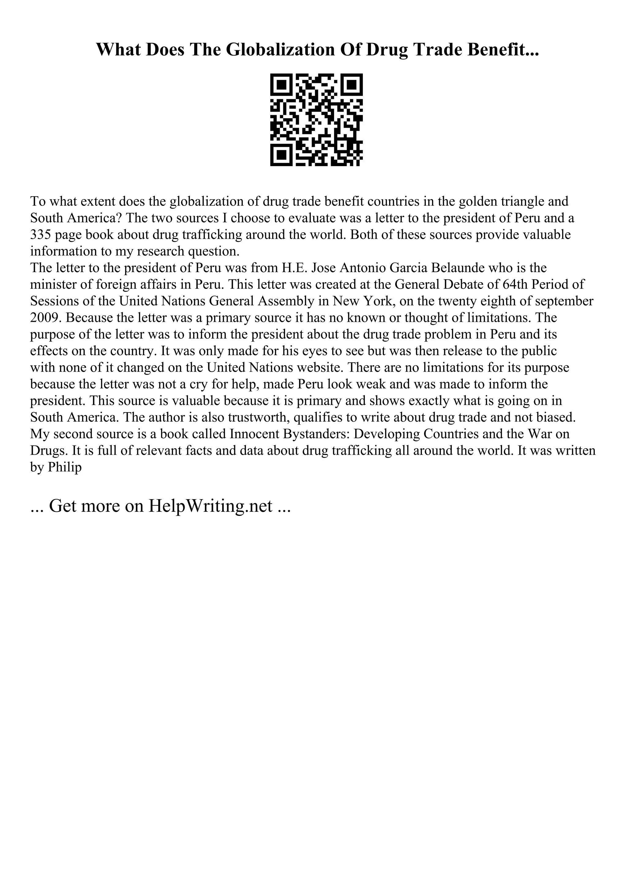 What Does The Globalization Of Drug Trade Benefit...
To what extent does the globalization of drug trade benefit countries in the golden triangle and
South America? The two sources I choose to evaluate was a letter to the president of Peru and a
335 page book about drug trafficking around the world. Both of these sources provide valuable
information to my research question.
The letter to the president of Peru was from H.E. Jose Antonio Garcia Belaunde who is the
minister of foreign affairs in Peru. This letter was created at the General Debate of 64th Period of
Sessions of the United Nations General Assembly in New York, on the twenty eighth of september
2009. Because the letter was a primary source it has no known or thought of limitations. The
purpose of the letter was to inform the president about the drug trade problem in Peru and its
effects on the country. It was only made for his eyes to see but was then release to the public
with none of it changed on the United Nations website. There are no limitations for its purpose
because the letter was not a cry for help, made Peru look weak and was made to inform the
president. This source is valuable because it is primary and shows exactly what is going on in
South America. The author is also trustworth, qualifies to write about drug trade and not biased.
My second source is a book called Innocent Bystanders: Developing Countries and the War on
Drugs. It is full of relevant facts and data about drug trafficking all around the world. It was written
by Philip
... Get more on HelpWriting.net ...
 
