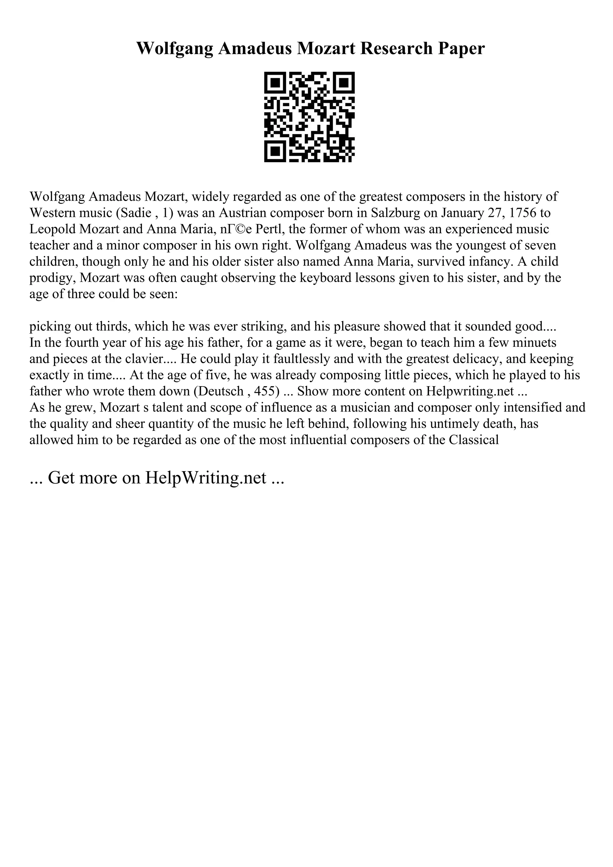Wolfgang Amadeus Mozart Research Paper
Wolfgang Amadeus Mozart, widely regarded as one of the greatest composers in the history of
Western music (Sadie , 1) was an Austrian composer born in Salzburg on January 27, 1756 to
Leopold Mozart and Anna Maria, nГ©e Pertl, the former of whom was an experienced music
teacher and a minor composer in his own right. Wolfgang Amadeus was the youngest of seven
children, though only he and his older sister also named Anna Maria, survived infancy. A child
prodigy, Mozart was often caught observing the keyboard lessons given to his sister, and by the
age of three could be seen:
picking out thirds, which he was ever striking, and his pleasure showed that it sounded good....
In the fourth year of his age his father, for a game as it were, began to teach him a few minuets
and pieces at the clavier.... He could play it faultlessly and with the greatest delicacy, and keeping
exactly in time.... At the age of five, he was already composing little pieces, which he played to his
father who wrote them down (Deutsch , 455) ... Show more content on Helpwriting.net ...
As he grew, Mozart s talent and scope of influence as a musician and composer only intensified and
the quality and sheer quantity of the music he left behind, following his untimely death, has
allowed him to be regarded as one of the most influential composers of the Classical
... Get more on HelpWriting.net ...
 
