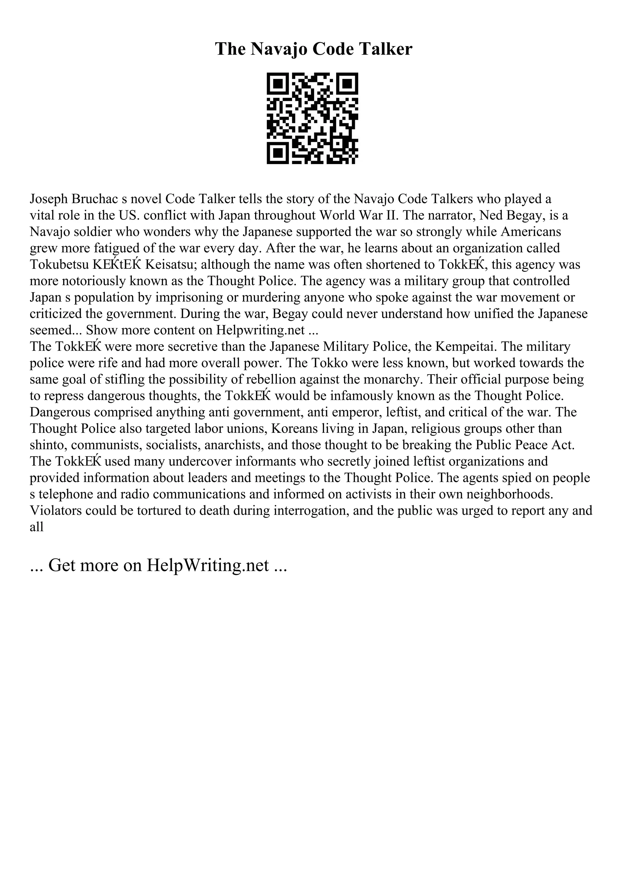 The Navajo Code Talker
Joseph Bruchac s novel Code Talker tells the story of the Navajo Code Talkers who played a
vital role in the US. conflict with Japan throughout World War II. The narrator, Ned Begay, is a
Navajo soldier who wonders why the Japanese supported the war so strongly while Americans
grew more fatigued of the war every day. After the war, he learns about an organization called
Tokubetsu KЕЌtЕЌ Keisatsu; although the name was often shortened to TokkЕЌ, this agency was
more notoriously known as the Thought Police. The agency was a military group that controlled
Japan s population by imprisoning or murdering anyone who spoke against the war movement or
criticized the government. During the war, Begay could never understand how unified the Japanese
seemed... Show more content on Helpwriting.net ...
The TokkЕЌ were more secretive than the Japanese Military Police, the Kempeitai. The military
police were rife and had more overall power. The Tokko were less known, but worked towards the
same goal of stifling the possibility of rebellion against the monarchy. Their official purpose being
to repress dangerous thoughts, the TokkЕЌ would be infamously known as the Thought Police.
Dangerous comprised anything anti government, anti emperor, leftist, and critical of the war. The
Thought Police also targeted labor unions, Koreans living in Japan, religious groups other than
shinto, communists, socialists, anarchists, and those thought to be breaking the Public Peace Act.
The TokkЕЌ used many undercover informants who secretly joined leftist organizations and
provided information about leaders and meetings to the Thought Police. The agents spied on people
s telephone and radio communications and informed on activists in their own neighborhoods.
Violators could be tortured to death during interrogation, and the public was urged to report any and
all
... Get more on HelpWriting.net ...
 