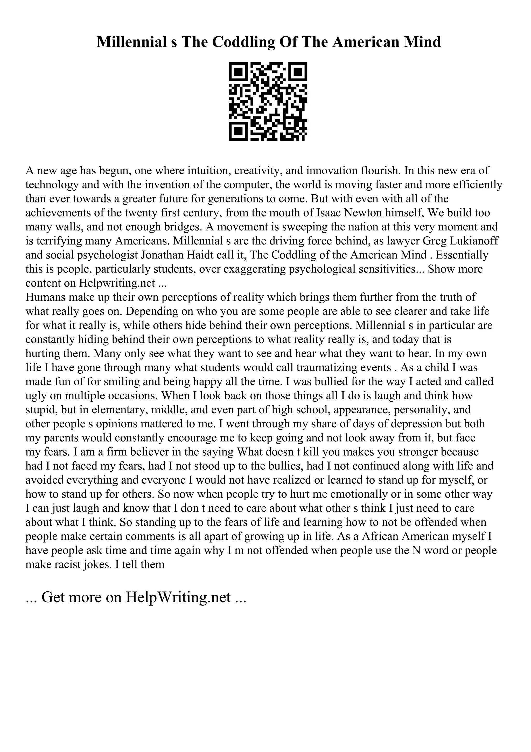 Millennial s The Coddling Of The American Mind
A new age has begun, one where intuition, creativity, and innovation flourish. In this new era of
technology and with the invention of the computer, the world is moving faster and more efficiently
than ever towards a greater future for generations to come. But with even with all of the
achievements of the twenty first century, from the mouth of Isaac Newton himself, We build too
many walls, and not enough bridges. A movement is sweeping the nation at this very moment and
is terrifying many Americans. Millennial s are the driving force behind, as lawyer Greg Lukianoff
and social psychologist Jonathan Haidt call it, The Coddling of the American Mind . Essentially
this is people, particularly students, over exaggerating psychological sensitivities... Show more
content on Helpwriting.net ...
Humans make up their own perceptions of reality which brings them further from the truth of
what really goes on. Depending on who you are some people are able to see clearer and take life
for what it really is, while others hide behind their own perceptions. Millennial s in particular are
constantly hiding behind their own perceptions to what reality really is, and today that is
hurting them. Many only see what they want to see and hear what they want to hear. In my own
life I have gone through many what students would call traumatizing events . As a child I was
made fun of for smiling and being happy all the time. I was bullied for the way I acted and called
ugly on multiple occasions. When I look back on those things all I do is laugh and think how
stupid, but in elementary, middle, and even part of high school, appearance, personality, and
other people s opinions mattered to me. I went through my share of days of depression but both
my parents would constantly encourage me to keep going and not look away from it, but face
my fears. I am a firm believer in the saying What doesn t kill you makes you stronger because
had I not faced my fears, had I not stood up to the bullies, had I not continued along with life and
avoided everything and everyone I would not have realized or learned to stand up for myself, or
how to stand up for others. So now when people try to hurt me emotionally or in some other way
I can just laugh and know that I don t need to care about what other s think I just need to care
about what I think. So standing up to the fears of life and learning how to not be offended when
people make certain comments is all apart of growing up in life. As a African American myself I
have people ask time and time again why I m not offended when people use the N word or people
make racist jokes. I tell them
... Get more on HelpWriting.net ...
 