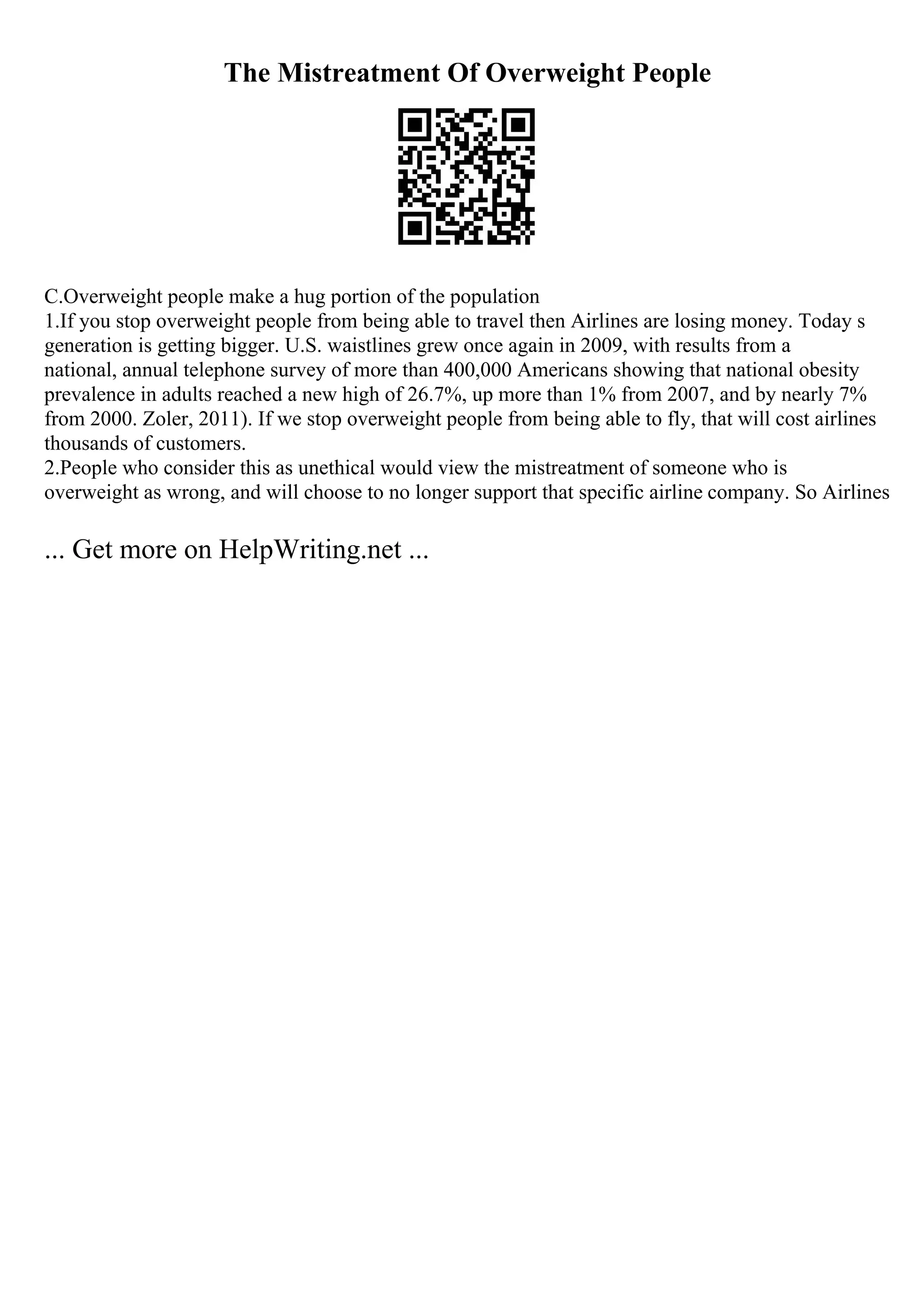 The Mistreatment Of Overweight People
C.Overweight people make a hug portion of the population
1.If you stop overweight people from being able to travel then Airlines are losing money. Today s
generation is getting bigger. U.S. waistlines grew once again in 2009, with results from a
national, annual telephone survey of more than 400,000 Americans showing that national obesity
prevalence in adults reached a new high of 26.7%, up more than 1% from 2007, and by nearly 7%
from 2000. Zoler, 2011). If we stop overweight people from being able to fly, that will cost airlines
thousands of customers.
2.People who consider this as unethical would view the mistreatment of someone who is
overweight as wrong, and will choose to no longer support that specific airline company. So Airlines
... Get more on HelpWriting.net ...
 