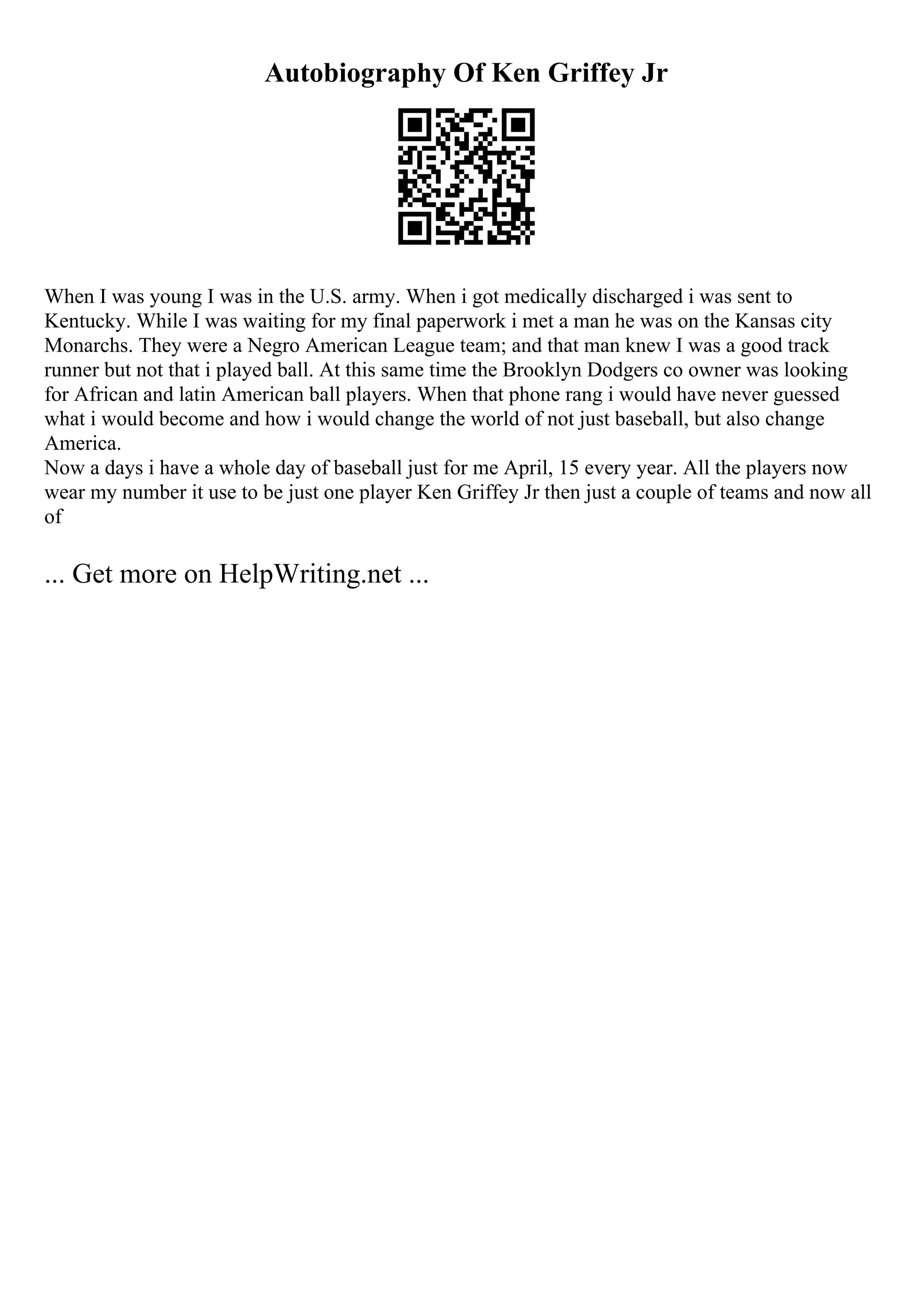 Autobiography Of Ken Griffey Jr
When I was young I was in the U.S. army. When i got medically discharged i was sent to
Kentucky. While I was waiting for my final paperwork i met a man he was on the Kansas city
Monarchs. They were a Negro American League team; and that man knew I was a good track
runner but not that i played ball. At this same time the Brooklyn Dodgers co owner was looking
for African and latin American ball players. When that phone rang i would have never guessed
what i would become and how i would change the world of not just baseball, but also change
America.
Now a days i have a whole day of baseball just for me April, 15 every year. All the players now
wear my number it use to be just one player Ken Griffey Jr then just a couple of teams and now all
of
... Get more on HelpWriting.net ...
 