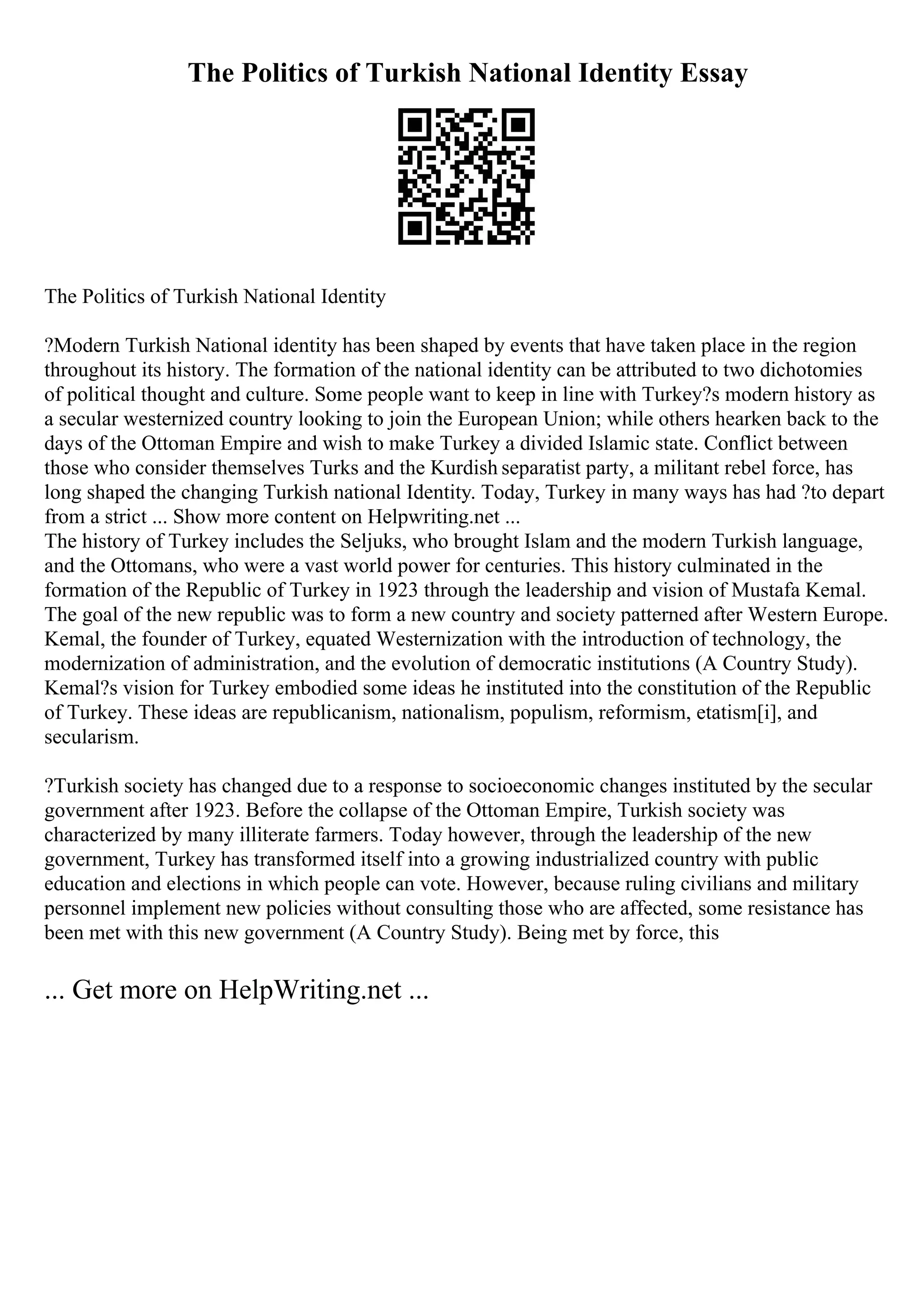 The Politics of Turkish National Identity Essay
The Politics of Turkish National Identity
?Modern Turkish National identity has been shaped by events that have taken place in the region
throughout its history. The formation of the national identity can be attributed to two dichotomies
of political thought and culture. Some people want to keep in line with Turkey?s modern history as
a secular westernized country looking to join the European Union; while others hearken back to the
days of the Ottoman Empire and wish to make Turkey a divided Islamic state. Conflict between
those who consider themselves Turks and the Kurdish separatist party, a militant rebel force, has
long shaped the changing Turkish national Identity. Today, Turkey in many ways has had ?to depart
from a strict ... Show more content on Helpwriting.net ...
The history of Turkey includes the Seljuks, who brought Islam and the modern Turkish language,
and the Ottomans, who were a vast world power for centuries. This history culminated in the
formation of the Republic of Turkey in 1923 through the leadership and vision of Mustafa Kemal.
The goal of the new republic was to form a new country and society patterned after Western Europe.
Kemal, the founder of Turkey, equated Westernization with the introduction of technology, the
modernization of administration, and the evolution of democratic institutions (A Country Study).
Kemal?s vision for Turkey embodied some ideas he instituted into the constitution of the Republic
of Turkey. These ideas are republicanism, nationalism, populism, reformism, etatism[i], and
secularism.
?Turkish society has changed due to a response to socioeconomic changes instituted by the secular
government after 1923. Before the collapse of the Ottoman Empire, Turkish society was
characterized by many illiterate farmers. Today however, through the leadership of the new
government, Turkey has transformed itself into a growing industrialized country with public
education and elections in which people can vote. However, because ruling civilians and military
personnel implement new policies without consulting those who are affected, some resistance has
been met with this new government (A Country Study). Being met by force, this
... Get more on HelpWriting.net ...
 
