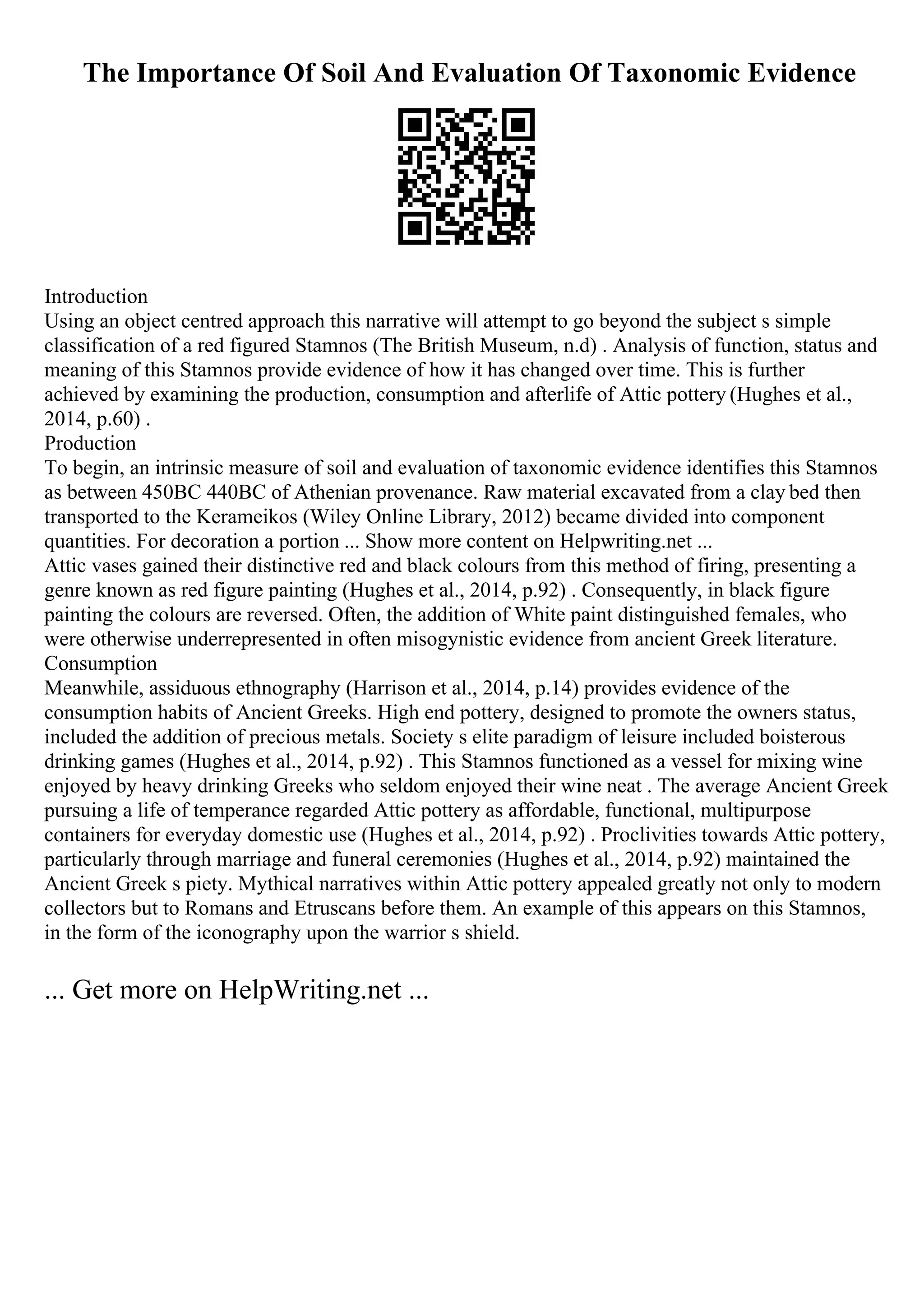 The Importance Of Soil And Evaluation Of Taxonomic Evidence
Introduction
Using an object centred approach this narrative will attempt to go beyond the subject s simple
classification of a red figured Stamnos (The British Museum, n.d) . Analysis of function, status and
meaning of this Stamnos provide evidence of how it has changed over time. This is further
achieved by examining the production, consumption and afterlife of Attic pottery (Hughes et al.,
2014, p.60) .
Production
To begin, an intrinsic measure of soil and evaluation of taxonomic evidence identifies this Stamnos
as between 450BC 440BC of Athenian provenance. Raw material excavated from a clay bed then
transported to the Kerameikos (Wiley Online Library, 2012) became divided into component
quantities. For decoration a portion ... Show more content on Helpwriting.net ...
Attic vases gained their distinctive red and black colours from this method of firing, presenting a
genre known as red figure painting (Hughes et al., 2014, p.92) . Consequently, in black figure
painting the colours are reversed. Often, the addition of White paint distinguished females, who
were otherwise underrepresented in often misogynistic evidence from ancient Greek literature.
Consumption
Meanwhile, assiduous ethnography (Harrison et al., 2014, p.14) provides evidence of the
consumption habits of Ancient Greeks. High end pottery, designed to promote the owners status,
included the addition of precious metals. Society s elite paradigm of leisure included boisterous
drinking games (Hughes et al., 2014, p.92) . This Stamnos functioned as a vessel for mixing wine
enjoyed by heavy drinking Greeks who seldom enjoyed their wine neat . The average Ancient Greek
pursuing a life of temperance regarded Attic pottery as affordable, functional, multipurpose
containers for everyday domestic use (Hughes et al., 2014, p.92) . Proclivities towards Attic pottery,
particularly through marriage and funeral ceremonies (Hughes et al., 2014, p.92) maintained the
Ancient Greek s piety. Mythical narratives within Attic pottery appealed greatly not only to modern
collectors but to Romans and Etruscans before them. An example of this appears on this Stamnos,
in the form of the iconography upon the warrior s shield.
... Get more on HelpWriting.net ...
 
