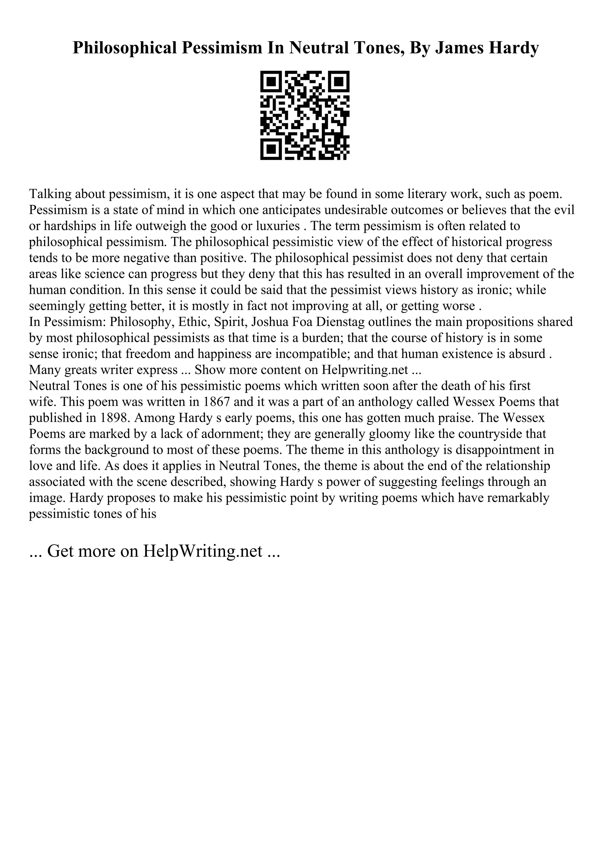 Philosophical Pessimism In Neutral Tones, By James Hardy
Talking about pessimism, it is one aspect that may be found in some literary work, such as poem.
Pessimism is a state of mind in which one anticipates undesirable outcomes or believes that the evil
or hardships in life outweigh the good or luxuries . The term pessimism is often related to
philosophical pessimism. The philosophical pessimistic view of the effect of historical progress
tends to be more negative than positive. The philosophical pessimist does not deny that certain
areas like science can progress but they deny that this has resulted in an overall improvement of the
human condition. In this sense it could be said that the pessimist views history as ironic; while
seemingly getting better, it is mostly in fact not improving at all, or getting worse .
In Pessimism: Philosophy, Ethic, Spirit, Joshua Foa Dienstag outlines the main propositions shared
by most philosophical pessimists as that time is a burden; that the course of history is in some
sense ironic; that freedom and happiness are incompatible; and that human existence is absurd .
Many greats writer express ... Show more content on Helpwriting.net ...
Neutral Tones is one of his pessimistic poems which written soon after the death of his first
wife. This poem was written in 1867 and it was a part of an anthology called Wessex Poems that
published in 1898. Among Hardy s early poems, this one has gotten much praise. The Wessex
Poems are marked by a lack of adornment; they are generally gloomy like the countryside that
forms the background to most of these poems. The theme in this anthology is disappointment in
love and life. As does it applies in Neutral Tones, the theme is about the end of the relationship
associated with the scene described, showing Hardy s power of suggesting feelings through an
image. Hardy proposes to make his pessimistic point by writing poems which have remarkably
pessimistic tones of his
... Get more on HelpWriting.net ...
 