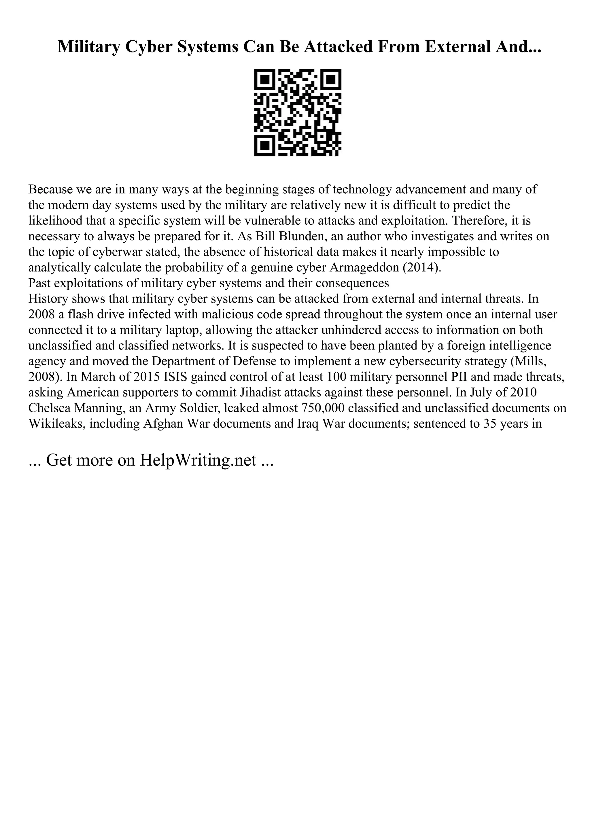 Military Cyber Systems Can Be Attacked From External And...
Because we are in many ways at the beginning stages of technology advancement and many of
the modern day systems used by the military are relatively new it is difficult to predict the
likelihood that a specific system will be vulnerable to attacks and exploitation. Therefore, it is
necessary to always be prepared for it. As Bill Blunden, an author who investigates and writes on
the topic of cyberwar stated, the absence of historical data makes it nearly impossible to
analytically calculate the probability of a genuine cyber Armageddon (2014).
Past exploitations of military cyber systems and their consequences
History shows that military cyber systems can be attacked from external and internal threats. In
2008 a flash drive infected with malicious code spread throughout the system once an internal user
connected it to a military laptop, allowing the attacker unhindered access to information on both
unclassified and classified networks. It is suspected to have been planted by a foreign intelligence
agency and moved the Department of Defense to implement a new cybersecurity strategy (Mills,
2008). In March of 2015 ISIS gained control of at least 100 military personnel PII and made threats,
asking American supporters to commit Jihadist attacks against these personnel. In July of 2010
Chelsea Manning, an Army Soldier, leaked almost 750,000 classified and unclassified documents on
Wikileaks, including Afghan War documents and Iraq War documents; sentenced to 35 years in
... Get more on HelpWriting.net ...
 