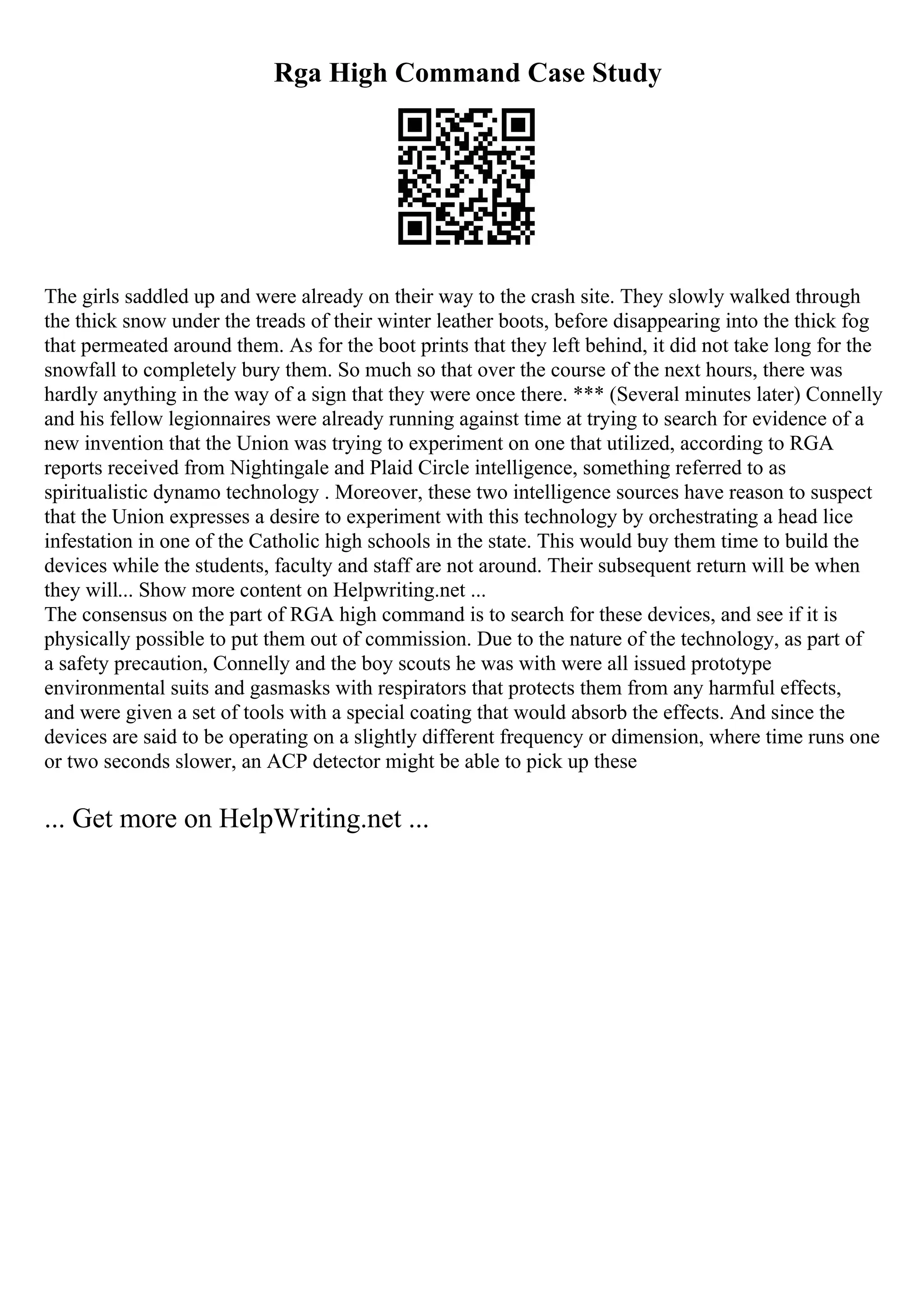 Rga High Command Case Study
The girls saddled up and were already on their way to the crash site. They slowly walked through
the thick snow under the treads of their winter leather boots, before disappearing into the thick fog
that permeated around them. As for the boot prints that they left behind, it did not take long for the
snowfall to completely bury them. So much so that over the course of the next hours, there was
hardly anything in the way of a sign that they were once there. *** (Several minutes later) Connelly
and his fellow legionnaires were already running against time at trying to search for evidence of a
new invention that the Union was trying to experiment on one that utilized, according to RGA
reports received from Nightingale and Plaid Circle intelligence, something referred to as
spiritualistic dynamo technology . Moreover, these two intelligence sources have reason to suspect
that the Union expresses a desire to experiment with this technology by orchestrating a head lice
infestation in one of the Catholic high schools in the state. This would buy them time to build the
devices while the students, faculty and staff are not around. Their subsequent return will be when
they will... Show more content on Helpwriting.net ...
The consensus on the part of RGA high command is to search for these devices, and see if it is
physically possible to put them out of commission. Due to the nature of the technology, as part of
a safety precaution, Connelly and the boy scouts he was with were all issued prototype
environmental suits and gasmasks with respirators that protects them from any harmful effects,
and were given a set of tools with a special coating that would absorb the effects. And since the
devices are said to be operating on a slightly different frequency or dimension, where time runs one
or two seconds slower, an ACP detector might be able to pick up these
... Get more on HelpWriting.net ...
 