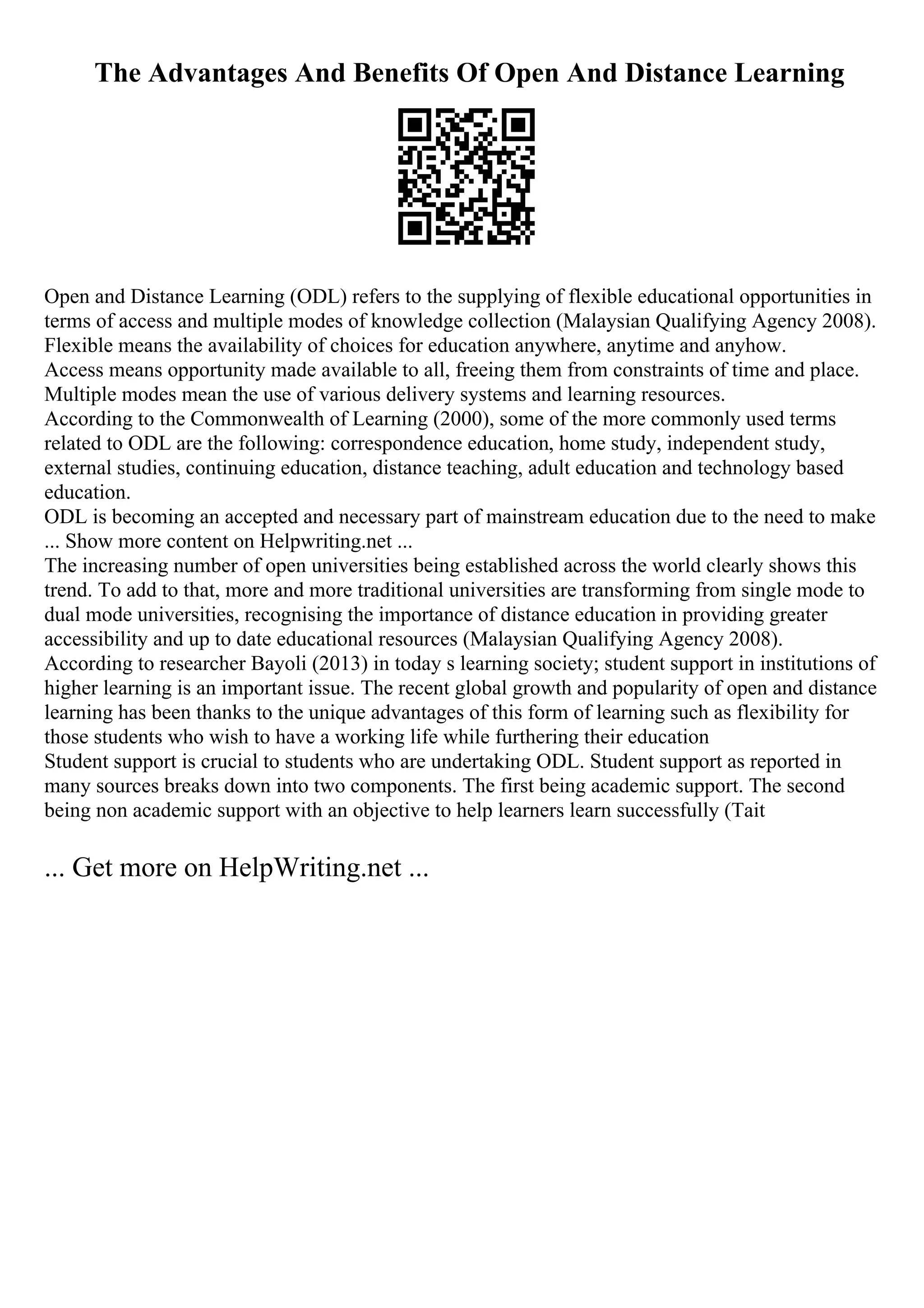 The Advantages And Benefits Of Open And Distance Learning
Open and Distance Learning (ODL) refers to the supplying of flexible educational opportunities in
terms of access and multiple modes of knowledge collection (Malaysian Qualifying Agency 2008).
Flexible means the availability of choices for education anywhere, anytime and anyhow.
Access means opportunity made available to all, freeing them from constraints of time and place.
Multiple modes mean the use of various delivery systems and learning resources.
According to the Commonwealth of Learning (2000), some of the more commonly used terms
related to ODL are the following: correspondence education, home study, independent study,
external studies, continuing education, distance teaching, adult education and technology based
education.
ODL is becoming an accepted and necessary part of mainstream education due to the need to make
... Show more content on Helpwriting.net ...
The increasing number of open universities being established across the world clearly shows this
trend. To add to that, more and more traditional universities are transforming from single mode to
dual mode universities, recognising the importance of distance education in providing greater
accessibility and up to date educational resources (Malaysian Qualifying Agency 2008).
According to researcher Bayoli (2013) in today s learning society; student support in institutions of
higher learning is an important issue. The recent global growth and popularity of open and distance
learning has been thanks to the unique advantages of this form of learning such as flexibility for
those students who wish to have a working life while furthering their education
Student support is crucial to students who are undertaking ODL. Student support as reported in
many sources breaks down into two components. The first being academic support. The second
being non academic support with an objective to help learners learn successfully (Tait
... Get more on HelpWriting.net ...
 