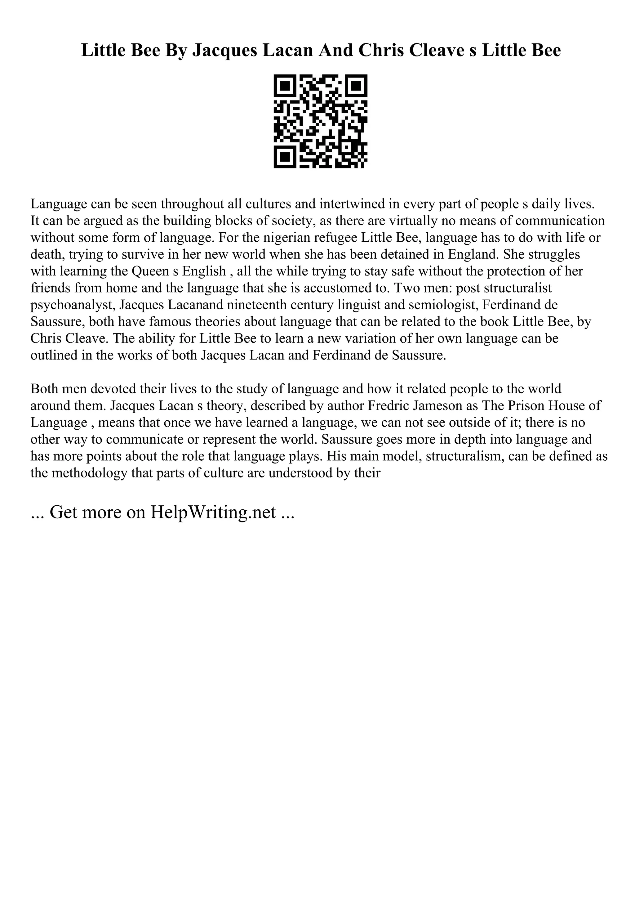 Little Bee By Jacques Lacan And Chris Cleave s Little Bee
Language can be seen throughout all cultures and intertwined in every part of people s daily lives.
It can be argued as the building blocks of society, as there are virtually no means of communication
without some form of language. For the nigerian refugee Little Bee, language has to do with life or
death, trying to survive in her new world when she has been detained in England. She struggles
with learning the Queen s English , all the while trying to stay safe without the protection of her
friends from home and the language that she is accustomed to. Two men: post structuralist
psychoanalyst, Jacques Lacanand nineteenth century linguist and semiologist, Ferdinand de
Saussure, both have famous theories about language that can be related to the book Little Bee, by
Chris Cleave. The ability for Little Bee to learn a new variation of her own language can be
outlined in the works of both Jacques Lacan and Ferdinand de Saussure.
Both men devoted their lives to the study of language and how it related people to the world
around them. Jacques Lacan s theory, described by author Fredric Jameson as The Prison House of
Language , means that once we have learned a language, we can not see outside of it; there is no
other way to communicate or represent the world. Saussure goes more in depth into language and
has more points about the role that language plays. His main model, structuralism, can be defined as
the methodology that parts of culture are understood by their
... Get more on HelpWriting.net ...
 