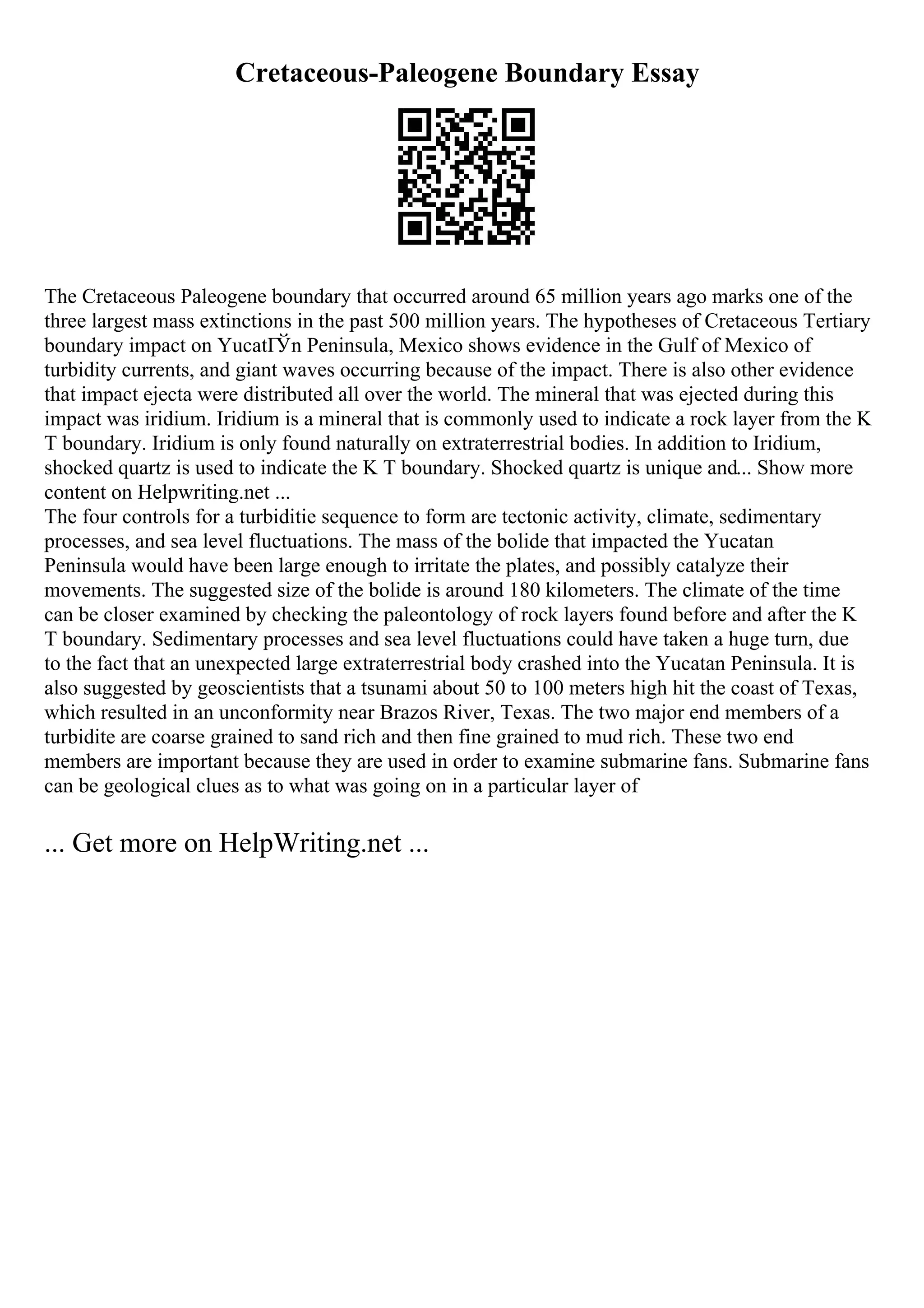 Cretaceous-Paleogene Boundary Essay
The Cretaceous Paleogene boundary that occurred around 65 million years ago marks one of the
three largest mass extinctions in the past 500 million years. The hypotheses of Cretaceous Tertiary
boundary impact on YucatГЎn Peninsula, Mexico shows evidence in the Gulf of Mexico of
turbidity currents, and giant waves occurring because of the impact. There is also other evidence
that impact ejecta were distributed all over the world. The mineral that was ejected during this
impact was iridium. Iridium is a mineral that is commonly used to indicate a rock layer from the K
T boundary. Iridium is only found naturally on extraterrestrial bodies. In addition to Iridium,
shocked quartz is used to indicate the K T boundary. Shocked quartz is unique and... Show more
content on Helpwriting.net ...
The four controls for a turbiditie sequence to form are tectonic activity, climate, sedimentary
processes, and sea level fluctuations. The mass of the bolide that impacted the Yucatan
Peninsula would have been large enough to irritate the plates, and possibly catalyze their
movements. The suggested size of the bolide is around 180 kilometers. The climate of the time
can be closer examined by checking the paleontology of rock layers found before and after the K
T boundary. Sedimentary processes and sea level fluctuations could have taken a huge turn, due
to the fact that an unexpected large extraterrestrial body crashed into the Yucatan Peninsula. It is
also suggested by geoscientists that a tsunami about 50 to 100 meters high hit the coast of Texas,
which resulted in an unconformity near Brazos River, Texas. The two major end members of a
turbidite are coarse grained to sand rich and then fine grained to mud rich. These two end
members are important because they are used in order to examine submarine fans. Submarine fans
can be geological clues as to what was going on in a particular layer of
... Get more on HelpWriting.net ...
 