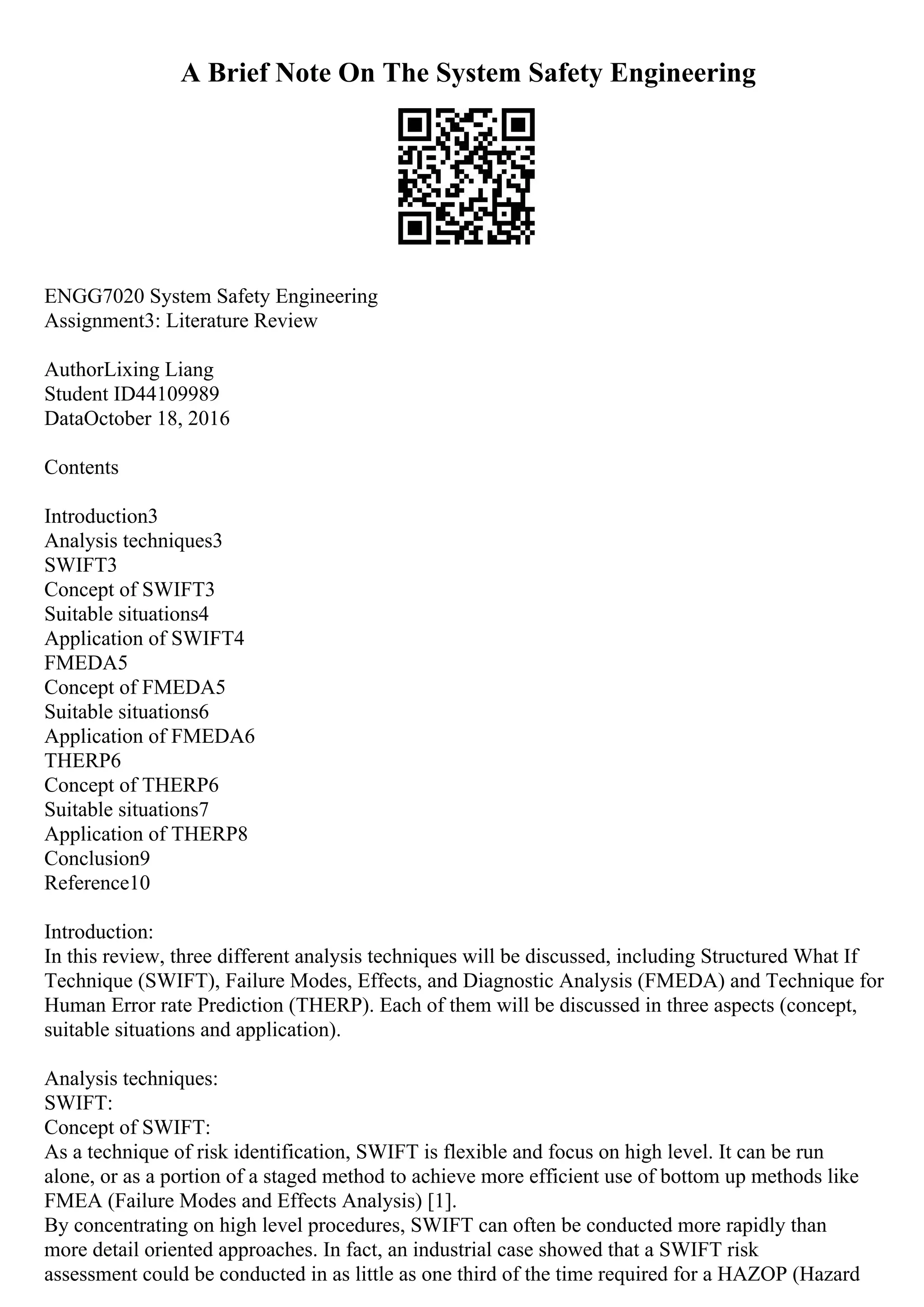 A Brief Note On The System Safety Engineering
ENGG7020 System Safety Engineering
Assignment3: Literature Review
AuthorLixing Liang
Student ID44109989
DataOctober 18, 2016
Contents
Introduction3
Analysis techniques3
SWIFT3
Concept of SWIFT3
Suitable situations4
Application of SWIFT4
FMEDA5
Concept of FMEDA5
Suitable situations6
Application of FMEDA6
THERP6
Concept of THERP6
Suitable situations7
Application of THERP8
Conclusion9
Reference10
Introduction:
In this review, three different analysis techniques will be discussed, including Structured What If
Technique (SWIFT), Failure Modes, Effects, and Diagnostic Analysis (FMEDA) and Technique for
Human Error rate Prediction (THERP). Each of them will be discussed in three aspects (concept,
suitable situations and application).
Analysis techniques:
SWIFT:
Concept of SWIFT:
As a technique of risk identification, SWIFT is flexible and focus on high level. It can be run
alone, or as a portion of a staged method to achieve more efficient use of bottom up methods like
FMEA (Failure Modes and Effects Analysis) [1].
By concentrating on high level procedures, SWIFT can often be conducted more rapidly than
more detail oriented approaches. In fact, an industrial case showed that a SWIFT risk
assessment could be conducted in as little as one third of the time required for a HAZOP (Hazard
 