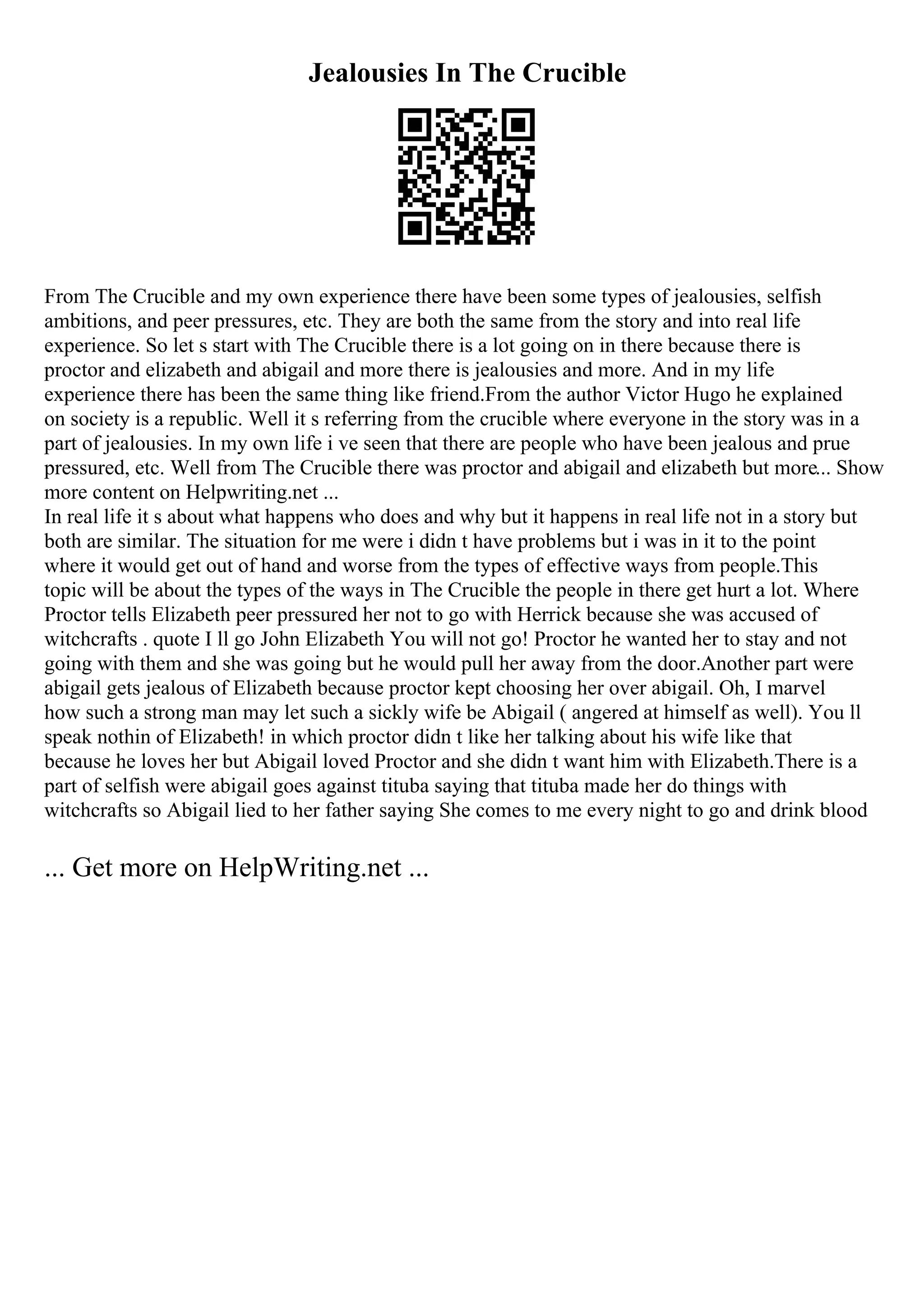 Jealousies In The Crucible
From The Crucible and my own experience there have been some types of jealousies, selfish
ambitions, and peer pressures, etc. They are both the same from the story and into real life
experience. So let s start with The Crucible there is a lot going on in there because there is
proctor and elizabeth and abigail and more there is jealousies and more. And in my life
experience there has been the same thing like friend.From the author Victor Hugo he explained
on society is a republic. Well it s referring from the crucible where everyone in the story was in a
part of jealousies. In my own life i ve seen that there are people who have been jealous and prue
pressured, etc. Well from The Crucible there was proctor and abigail and elizabeth but more... Show
more content on Helpwriting.net ...
In real life it s about what happens who does and why but it happens in real life not in a story but
both are similar. The situation for me were i didn t have problems but i was in it to the point
where it would get out of hand and worse from the types of effective ways from people.This
topic will be about the types of the ways in The Crucible the people in there get hurt a lot. Where
Proctor tells Elizabeth peer pressured her not to go with Herrick because she was accused of
witchcrafts . quote I ll go John Elizabeth You will not go! Proctor he wanted her to stay and not
going with them and she was going but he would pull her away from the door.Another part were
abigail gets jealous of Elizabeth because proctor kept choosing her over abigail. Oh, I marvel
how such a strong man may let such a sickly wife be Abigail ( angered at himself as well). You ll
speak nothin of Elizabeth! in which proctor didn t like her talking about his wife like that
because he loves her but Abigail loved Proctor and she didn t want him with Elizabeth.There is a
part of selfish were abigail goes against tituba saying that tituba made her do things with
witchcrafts so Abigail lied to her father saying She comes to me every night to go and drink blood
... Get more on HelpWriting.net ...
 