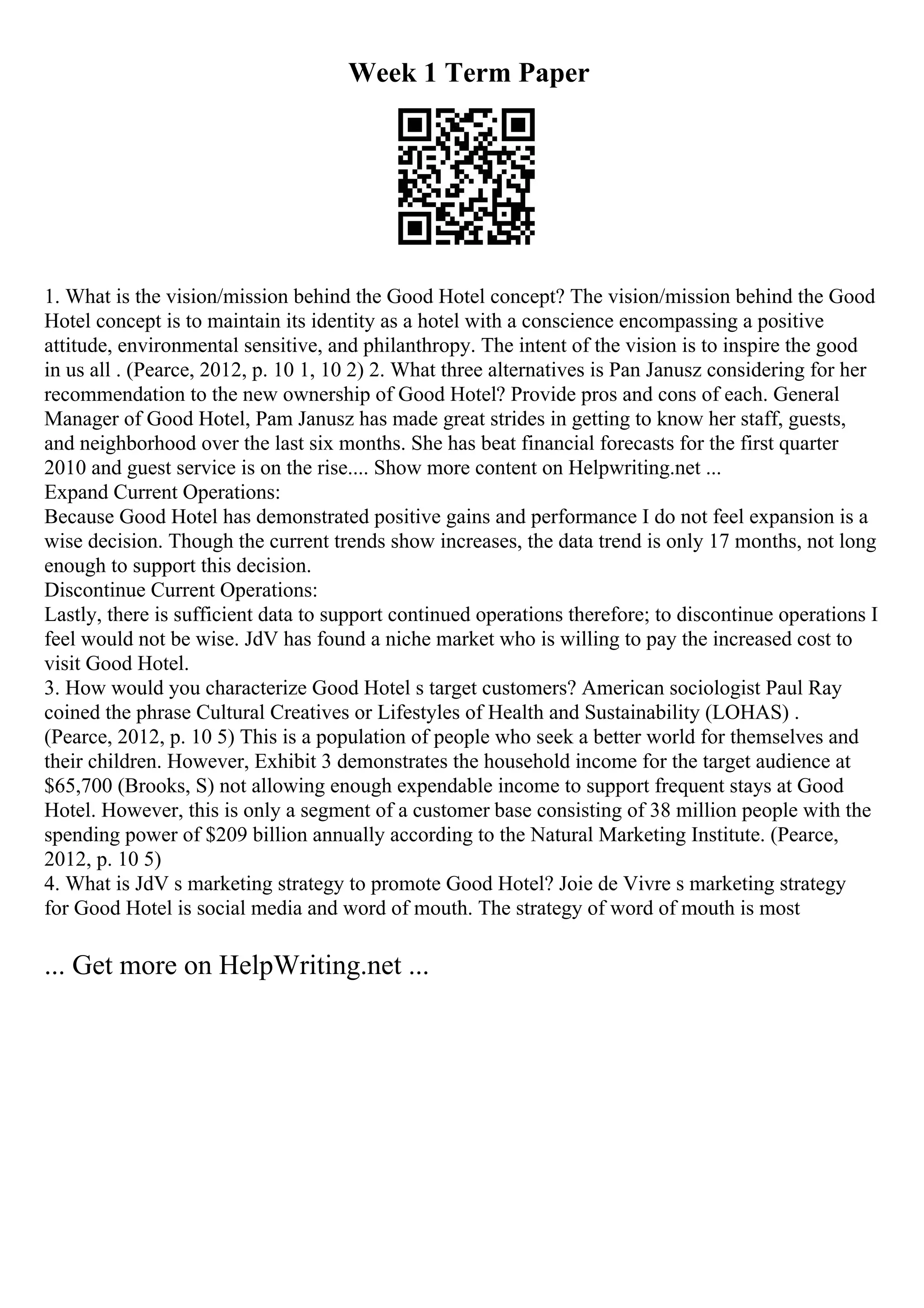 Week 1 Term Paper
1. What is the vision/mission behind the Good Hotel concept? The vision/mission behind the Good
Hotel concept is to maintain its identity as a hotel with a conscience encompassing a positive
attitude, environmental sensitive, and philanthropy. The intent of the vision is to inspire the good
in us all . (Pearce, 2012, p. 10 1, 10 2) 2. What three alternatives is Pan Janusz considering for her
recommendation to the new ownership of Good Hotel? Provide pros and cons of each. General
Manager of Good Hotel, Pam Janusz has made great strides in getting to know her staff, guests,
and neighborhood over the last six months. She has beat financial forecasts for the first quarter
2010 and guest service is on the rise.... Show more content on Helpwriting.net ...
Expand Current Operations:
Because Good Hotel has demonstrated positive gains and performance I do not feel expansion is a
wise decision. Though the current trends show increases, the data trend is only 17 months, not long
enough to support this decision.
Discontinue Current Operations:
Lastly, there is sufficient data to support continued operations therefore; to discontinue operations I
feel would not be wise. JdV has found a niche market who is willing to pay the increased cost to
visit Good Hotel.
3. How would you characterize Good Hotel s target customers? American sociologist Paul Ray
coined the phrase Cultural Creatives or Lifestyles of Health and Sustainability (LOHAS) .
(Pearce, 2012, p. 10 5) This is a population of people who seek a better world for themselves and
their children. However, Exhibit 3 demonstrates the household income for the target audience at
$65,700 (Brooks, S) not allowing enough expendable income to support frequent stays at Good
Hotel. However, this is only a segment of a customer base consisting of 38 million people with the
spending power of $209 billion annually according to the Natural Marketing Institute. (Pearce,
2012, p. 10 5)
4. What is JdV s marketing strategy to promote Good Hotel? Joie de Vivre s marketing strategy
for Good Hotel is social media and word of mouth. The strategy of word of mouth is most
... Get more on HelpWriting.net ...
 