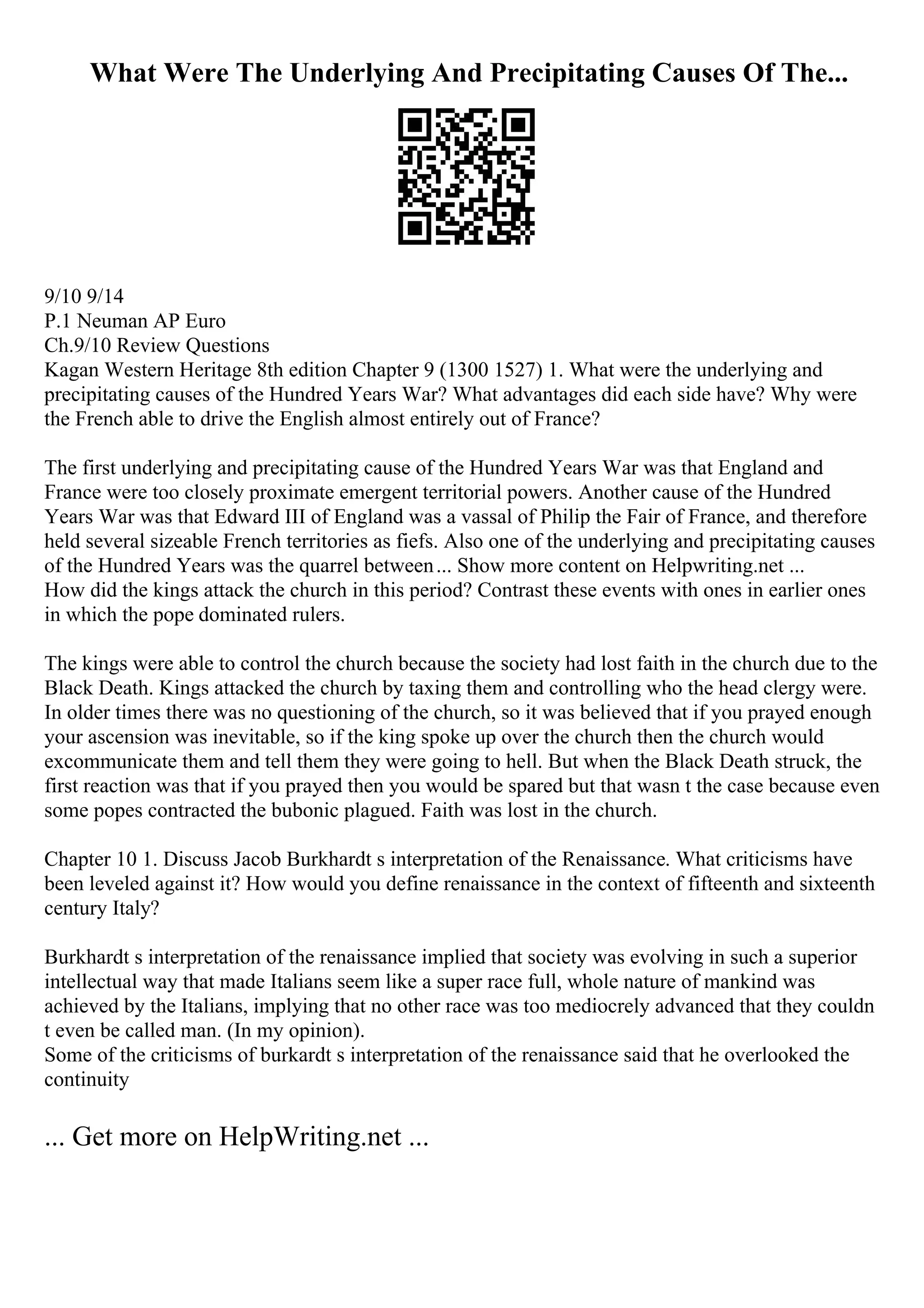 What Were The Underlying And Precipitating Causes Of The...
9/10 9/14
P.1 Neuman AP Euro
Ch.9/10 Review Questions
Kagan Western Heritage 8th edition Chapter 9 (1300 1527) 1. What were the underlying and
precipitating causes of the Hundred Years War? What advantages did each side have? Why were
the French able to drive the English almost entirely out of France?
The first underlying and precipitating cause of the Hundred Years War was that England and
France were too closely proximate emergent territorial powers. Another cause of the Hundred
Years War was that Edward III of England was a vassal of Philip the Fair of France, and therefore
held several sizeable French territories as fiefs. Also one of the underlying and precipitating causes
of the Hundred Years was the quarrel between... Show more content on Helpwriting.net ...
How did the kings attack the church in this period? Contrast these events with ones in earlier ones
in which the pope dominated rulers.
The kings were able to control the church because the society had lost faith in the church due to the
Black Death. Kings attacked the church by taxing them and controlling who the head clergy were.
In older times there was no questioning of the church, so it was believed that if you prayed enough
your ascension was inevitable, so if the king spoke up over the church then the church would
excommunicate them and tell them they were going to hell. But when the Black Death struck, the
first reaction was that if you prayed then you would be spared but that wasn t the case because even
some popes contracted the bubonic plagued. Faith was lost in the church.
Chapter 10 1. Discuss Jacob Burkhardt s interpretation of the Renaissance. What criticisms have
been leveled against it? How would you define renaissance in the context of fifteenth and sixteenth
century Italy?
Burkhardt s interpretation of the renaissance implied that society was evolving in such a superior
intellectual way that made Italians seem like a super race full, whole nature of mankind was
achieved by the Italians, implying that no other race was too mediocrely advanced that they couldn
t even be called man. (In my opinion).
Some of the criticisms of burkardt s interpretation of the renaissance said that he overlooked the
continuity
... Get more on HelpWriting.net ...
 
