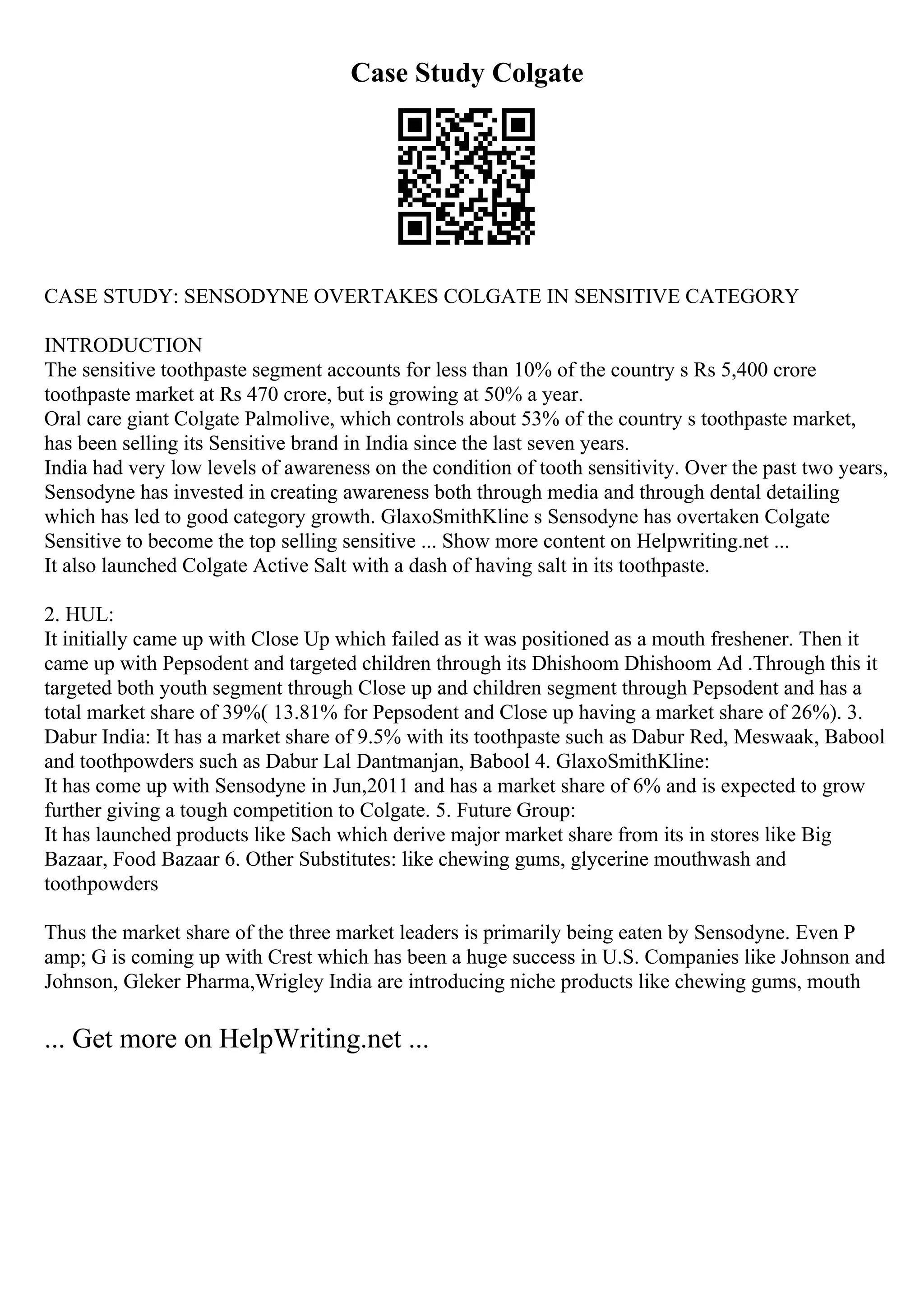 Case Study Colgate
CASE STUDY: SENSODYNE OVERTAKES COLGATE IN SENSITIVE CATEGORY
INTRODUCTION
The sensitive toothpaste segment accounts for less than 10% of the country s Rs 5,400 crore
toothpaste market at Rs 470 crore, but is growing at 50% a year.
Oral care giant Colgate Palmolive, which controls about 53% of the country s toothpaste market,
has been selling its Sensitive brand in India since the last seven years.
India had very low levels of awareness on the condition of tooth sensitivity. Over the past two years,
Sensodyne has invested in creating awareness both through media and through dental detailing
which has led to good category growth. GlaxoSmithKline s Sensodyne has overtaken Colgate
Sensitive to become the top selling sensitive ... Show more content on Helpwriting.net ...
It also launched Colgate Active Salt with a dash of having salt in its toothpaste.
2. HUL:
It initially came up with Close Up which failed as it was positioned as a mouth freshener. Then it
came up with Pepsodent and targeted children through its Dhishoom Dhishoom Ad .Through this it
targeted both youth segment through Close up and children segment through Pepsodent and has a
total market share of 39%( 13.81% for Pepsodent and Close up having a market share of 26%). 3.
Dabur India: It has a market share of 9.5% with its toothpaste such as Dabur Red, Meswaak, Babool
and toothpowders such as Dabur Lal Dantmanjan, Babool 4. GlaxoSmithKline:
It has come up with Sensodyne in Jun,2011 and has a market share of 6% and is expected to grow
further giving a tough competition to Colgate. 5. Future Group:
It has launched products like Sach which derive major market share from its in stores like Big
Bazaar, Food Bazaar 6. Other Substitutes: like chewing gums, glycerine mouthwash and
toothpowders
Thus the market share of the three market leaders is primarily being eaten by Sensodyne. Even P
amp; G is coming up with Crest which has been a huge success in U.S. Companies like Johnson and
Johnson, Gleker Pharma,Wrigley India are introducing niche products like chewing gums, mouth
... Get more on HelpWriting.net ...
 