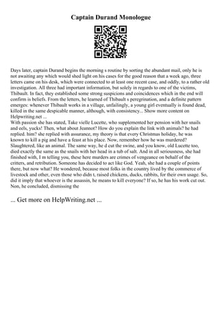 Captain Durand Monologue
Days later, captain Durand begins the morning s routine by sorting the abundant mail, only he is
not awaiting any which would shed light on his cases for the good reason that a week ago, three
letters came on his desk, which were connected to at least one recent case, and oddly, to a rather old
investigation. All three had important information, but solely in regards to one of the victims,
Thibault. In fact, they established some strong suspicions and coincidences which in the end will
confirm is beliefs. From the letters, he learned of Thibault s peregrination, and a definite pattern
emerges: whenever Thibault works in a village, unfailingly, a young girl eventually is found dead,
killed in the same despicable manner, although, with consistency... Show more content on
Helpwriting.net ...
With passion she has stated, Take vielle Lucette, who supplemented her pension with her snails
and eels, yucks! Then, what about Jeannot? How do you explain the link with animals? he had
replied. him? she replied with assurance, my theory is that every Christmas holiday, he was
known to kill a pig and have a feast at his place. Now, remember how he was murdered?
Slaughtered, like an animal. The same way, he d cut the swine, and you know, old Lucette too,
died exactly the same as the snails with her head in a tub of salt. And in all seriousness, she had
finished with, I m telling you, these here murders are crimes of vengeance on behalf of the
critters, and retribution. Someone has decided to act like God. Yeah, she had a couple of points
there, but now what? He wondered, because most folks in the country lived by the commerce of
livestock and other, even those who didn t, raised chickens, ducks, rabbits, for their own usage. So,
did it imply that whoever is the assassin, he means to kill everyone? If so, he has his work cut out.
Non, he concluded, dismissing the
... Get more on HelpWriting.net ...
 