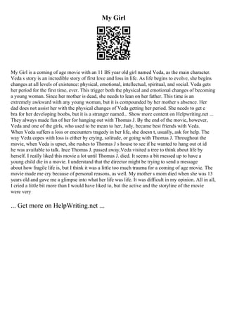 My Girl
My Girl is a coming of age movie with an 11 ВЅ year old girl named Veda, as the main character.
Veda s story is an incredible story of first love and loss in life. As life begins to evolve, she begins
changes at all levels of existence: physical, emotional, intellectual, spiritual, and social. Veda gets
her period for the first time, ever. This trigger both the physical and emotional changes of becoming
a young woman. Since her mother is dead, she needs to lean on her father. This time is an
extremely awkward with any young woman, but it is compounded by her mother s absence. Her
dad does not assist her with the physical changes of Veda getting her period. She needs to get e
bra for her developing boobs, but it is a stranger named... Show more content on Helpwriting.net ...
They always made fun of her for hanging out with Thomas J. By the end of the movie, however,
Veda and one of the girls, who used to be mean to her, Judy, became best friends with Veda.
When Veda suffers a loss or encounters tragedy in her life, she doesn t, usually, ask for help. The
way Veda copes with loss is either by crying, solitude, or going with Thomas J. Throughout the
movie, when Veda is upset, she rushes to Thomas J s house to see if he wanted to hang out ot id
he was available to talk. Ince Thomas J. passed away,Veda visited a tree to think about life by
herself. I really liked this movie a lot until Thomas J. died. It seems a bit messed up to have a
young child die in a movie. I understand that the director might be trying to send a message
about how fragile life is, but I think it was a little too much trauma for a coming of age movie. The
movie made me cry because of personal reasons, as well. My mother s mom died when she was 13
years old and gave me a glimpse into what her life was life. It was difficult in my opinion. All in all,
I cried a little bit more than I would have liked to, but the active and the storyline of the movie
were very
... Get more on HelpWriting.net ...
 