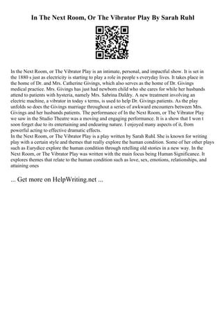 In The Next Room, Or The Vibrator Play By Sarah Ruhl
In the Next Room, or The Vibrator Play is an intimate, personal, and impactful show. It is set in
the 1880 s just as electricity is starting to play a role in people s everyday lives. It takes place in
the home of Dr. and Mrs. Catherine Givings, which also serves as the home of Dr. Givings
medical practice. Mrs. Givings has just had newborn child who she cares for while her husbands
attend to patients with hysteria, namely Mrs. Sabrina Daldry. A new treatment involving an
electric machine, a vibrator in today s terms, is used to help Dr. Givings patients. As the play
unfolds so does the Givings marriage throughout a series of awkward encounters between Mrs.
Givings and her husbands patients. The performance of In the Next Room, or The Vibrator Play
we saw in the Studio Theatre was a moving and engaging performance. It is a show that I won t
soon forget due to its entertaining and endearing nature. I enjoyed many aspects of it, from
powerful acting to effective dramatic effects.
In the Next Room, or The Vibrator Play is a play written by Sarah Ruhl. She is known for writing
play with a certain style and themes that really explore the human condition. Some of her other plays
such as Eurydice explore the human condition through retelling old stories in a new way. In the
Next Room, or The Vibrator Play was written with the main focus being Human Significance. It
explores themes that relate to the human condition such as love, sex, emotions, relationships, and
attaining ones
... Get more on HelpWriting.net ...
 