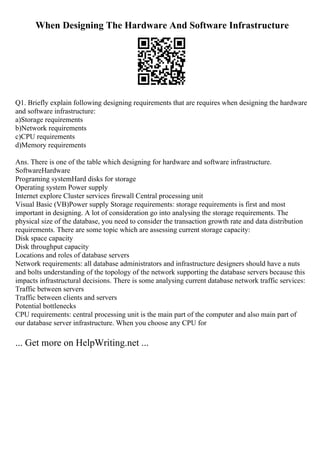 When Designing The Hardware And Software Infrastructure
Q1. Briefly explain following designing requirements that are requires when designing the hardware
and software infrastructure:
a)Storage requirements
b)Network requirements
c)CPU requirements
d)Memory requirements
Ans. There is one of the table which designing for hardware and software infrastructure.
SoftwareHardware
Programing systemHard disks for storage
Operating system Power supply
Internet explore Cluster services firewall Central processing unit
Visual Basic (VB)Power supply Storage requirements: storage requirements is first and most
important in designing. A lot of consideration go into analysing the storage requirements. The
physical size of the database, you need to consider the transaction growth rate and data distribution
requirements. There are some topic which are assessing current storage capacity:
Disk space capacity
Disk throughput capacity
Locations and roles of database servers
Network requirements: all database administrators and infrastructure designers should have a nuts
and bolts understanding of the topology of the network supporting the database servers because this
impacts infrastructural decisions. There is some analysing current database network traffic services:
Traffic between servers
Traffic between clients and servers
Potential bottlenecks
CPU requirements: central processing unit is the main part of the computer and also main part of
our database server infrastructure. When you choose any CPU for
... Get more on HelpWriting.net ...
 