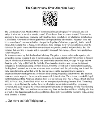 The Controversy Over Abortion Essay
The Controversy Over Abortion One of the most controversial topics over the years, and still
today, is abortion. Is abortion murder or not? When does a fetus become a human? There are no
answers to these questions. Everyone individual has their own beliefs on whether or not abortion
is justifiable. Abortions have been performed throughout many of centuries. Recently, there has
been a number of court cases that has changed the legality of abortions, especially in the United
States, for example Roe v. Wade. Even religions have changed their views on abortions over the
course of the years. In the abortions wars there are two parties, pro life and pro choice. Pro life
believes that abortion is murder and is completely immoral. Pro choice,... Show more content on
Helpwriting.net ...
for women accused by their husbands of adultery. The priest is instructed to make a potion, the
accused is ordered to drink it, and if she miscarries, she is considered guilty.?(Abortion in history)
Early Catholics didn?t believe that the soul entered the fetus until later, 40 days for boys and 90
days for girls. Only in 1869 did the Catholic Church declare that the soul entered the fetus at
conception, therefore rendering abortion murder. Until the second half of the nineteenth century,
the English Common Law was that abortions were permitted until the quickening, that is until the
baby started moving. After that, with the new advances in the medicine field we came to
understand more what happens to a woman?s body during pregnancy and abortions. The abortion
laws were made to protect the women from uncertified abortionists. There is one remarkable legal
battle that changed the American abortion laws to what they are now, Roe v. Wade. It took place in
1973 in Texas. Roe, Norma McCorvey, was an anonymous plaintiff against the State. The ruling,
abortion is legal. It gives the mother the right of whether or not to terminated her pregnancy.
However, that does not give the woman the right to terminate her pregnancy for any reason during
all nine months. ?The court said that the woman may have an abortion until fetal viability, the time
at which it first becomes realistically possible for a fetus to live outside the woman?s body. At that
point the state?s interest
... Get more on HelpWriting.net ...
 