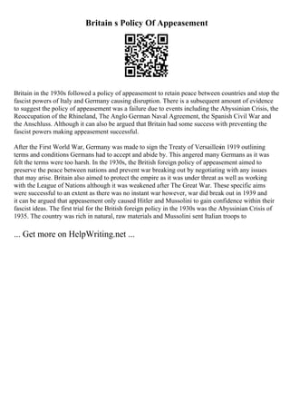 Britain s Policy Of Appeasement
Britain in the 1930s followed a policy of appeasement to retain peace between countries and stop the
fascist powers of Italy and Germany causing disruption. There is a subsequent amount of evidence
to suggest the policy of appeasement was a failure due to events including the Abyssinian Crisis, the
Reoccupation of the Rhineland, The Anglo German Naval Agreement, the Spanish Civil War and
the Anschluss. Although it can also be argued that Britain had some success with preventing the
fascist powers making appeasement successful.
After the First World War, Germany was made to sign the Treaty of Versaillesin 1919 outlining
terms and conditions Germans had to accept and abide by. This angered many Germans as it was
felt the terms were too harsh. In the 1930s, the British foreign policy of appeasement aimed to
preserve the peace between nations and prevent war breaking out by negotiating with any issues
that may arise. Britain also aimed to protect the empire as it was under threat as well as working
with the League of Nations although it was weakened after The Great War. These specific aims
were successful to an extent as there was no instant war however, war did break out in 1939 and
it can be argued that appeasement only caused Hitler and Mussolini to gain confidence within their
fascist ideas. The first trial for the British foreign policy in the 1930s was the Abyssinian Crisis of
1935. The country was rich in natural, raw materials and Mussolini sent Italian troops to
... Get more on HelpWriting.net ...
 
