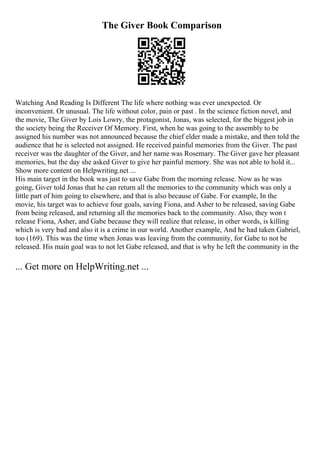 The Giver Book Comparison
Watching And Reading Is Different The life where nothing was ever unexpected. Or
inconvenient. Or unusual. The life without color, pain or past . In the science fiction novel, and
the movie, The Giver by Lois Lowry, the protagonist, Jonas, was selected, for the biggest job in
the society being the Receiver Of Memory. First, when he was going to the assembly to be
assigned his number was not announced because the chief elder made a mistake, and then told the
audience that he is selected not assigned. He received painful memories from the Giver. The past
receiver was the daughter of the Giver, and her name was Rosemary. The Giver gave her pleasant
memories, but the day she asked Giver to give her painful memory. She was not able to hold it...
Show more content on Helpwriting.net ...
His main target in the book was just to save Gabe from the morning release. Now as he was
going, Giver told Jonas that he can return all the memories to the community which was only a
little part of him going to elsewhere, and that is also because of Gabe. For example, In the
movie, his target was to achieve four goals, saving Fiona, and Asher to be released, saving Gabe
from being released, and returning all the memories back to the community. Also, they won t
release Fiona, Asher, and Gabe because they will realize that release, in other words, is killing
which is very bad and also it is a crime in our world. Another example, And he had taken Gabriel,
too (169). This was the time when Jonas was leaving from the community, for Gabe to not be
released. His main goal was to not let Gabe released, and that is why he left the community in the
... Get more on HelpWriting.net ...
 