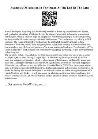 Examples Of Isolation In The Ocean At The End Of The Lane
What if I told you, everything you do this very moment is driven by your unconscious desires,
and you had no idea about it? It hides deep in the abyss of your mind, influencing your actions
and thoughts. When a situation pops up, people deal with them according to their comfortability,
but they usually fall under a category defense mechanisms . This can be seen very clearly in Neil
Gaiman s The Ocean at the End of the Lane , as the conflicted characters are seen to have
problems of their own, one of them being loneliness. After much reading, it is observed that the
characters have used defense mechanisms of their own to react to loneliness. The characters of The
Ocean at the End of the Lane deal with loneliness by accepting, distracting... Show more content on
Helpwriting.net ...
The narrator s father s reason behind his loneliness is mainly due to his wife s new job, as stated
in chapter 6, Good news darling, I ve got a job... I ll be working four days a week. (6.6) This
leads him to deprive of a partner, which is a huge cause of loneliness as explained by a marriage
study that ...unhappily married is associated with significantly lower levels of overall happiness,
life satisfaction, self esteem and overall health. (Hawkins Booth, 2005) Thus, the narrator s father
turns to Ursula Monkton to fulfill his desires, displaying projection as his defense mechanism as he
thinks the feeling was mutual. In chapter 8, the narrator catches his father having intercourse with
Ursula Monkton and thinks, ...now I was scared by what it meant that my father was kissing the
neck of Ursula Monkton . (8.39) The narrator worries about his father s closeness with Ursula, who
he considers a
... Get more on HelpWriting.net ...
 