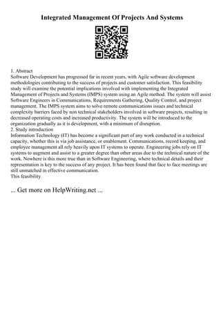 Integrated Management Of Projects And Systems
1. Abstract
Software Development has progressed far in recent years, with Agile software development
methodologies contributing to the success of projects and customer satisfaction. This feasibility
study will examine the potential implications involved with implementing the Integrated
Management of Projects and Systems (IMPS) system using an Agile method. The system will assist
Software Engineers in Communications, Requirements Gathering, Quality Control, and project
management. The IMPS system aims to solve remote communications issues and technical
complexity barriers faced by non technical stakeholders involved in software projects, resulting in
decreased operating costs and increased productivity. The system will be introduced to the
organization gradually as it is development, with a minimum of disruption.
2. Study introduction
Information Technology (IT) has become a significant part of any work conducted in a technical
capacity, whether this is via job assistance, or enablement. Communications, record keeping, and
employee management all rely heavily upon IT systems to operate. Engineering jobs rely on IT
systems to augment and assist to a greater degree than other areas due to the technical nature of the
work. Nowhere is this more true than in Software Engineering, where technical details and their
representation is key to the success of any project. It has been found that face to face meetings are
still unmatched in effective communication.
This feasibility
... Get more on HelpWriting.net ...
 