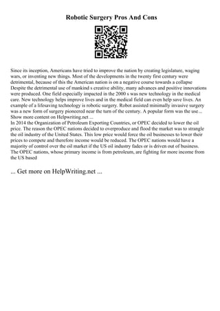 Robotic Surgery Pros And Cons
Since its inception, Americans have tried to improve the nation by creating legislature, waging
wars, or inventing new things. Most of the developments in the twenty first century were
detrimental, because of this the American nation is on a negative course towards a collapse
Despite the detrimental use of mankind s creative ability, many advances and positive innovations
were produced. One field especially impacted in the 2000 s was new technology in the medical
care. New technology helps improve lives and in the medical field can even help save lives. An
example of a lifesaving technology is robotic surgery. Robot assisted minimally invasive surgery
was a new form of surgery pioneered near the turn of the century. A popular form was the use...
Show more content on Helpwriting.net ...
In 2014 the Organization of Petroleum Exporting Countries, or OPEC decided to lower the oil
price. The reason the OPEC nations decided to overproduce and flood the market was to strangle
the oil industry of the United States. This low price would force the oil businesses to lower their
prices to compete and therefore income would be reduced. The OPEC nations would have a
majority of control over the oil market if the US oil industry fades or is driven out of business.
The OPEC nations, whose primary income is from petroleum, are fighting for more income from
the US based
... Get more on HelpWriting.net ...
 