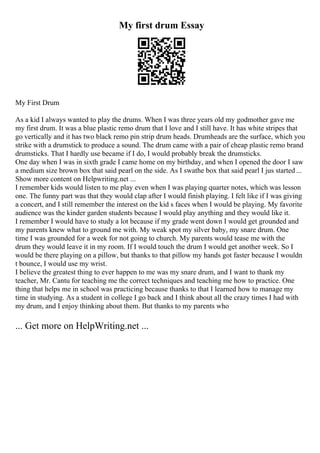 My first drum Essay
My First Drum
As a kid I always wanted to play the drums. When I was three years old my godmother gave me
my first drum. It was a blue plastic remo drum that I love and I still have. It has white stripes that
go vertically and it has two black remo pin strip drum heads. Drumheads are the surface, which you
strike with a drumstick to produce a sound. The drum came with a pair of cheap plastic remo brand
drumsticks. That I hardly use became if I do, I would probably break the drumsticks.
One day when I was in sixth grade I came home on my birthday, and when I opened the door I saw
a medium size brown box that said pearl on the side. As I swathe box that said pearl I jus started ...
Show more content on Helpwriting.net ...
I remember kids would listen to me play even when I was playing quarter notes, which was lesson
one. The funny part was that they would clap after I would finish playing. I felt like if I was giving
a concert, and I still remember the interest on the kid s faces when I would be playing. My favorite
audience was the kinder garden students because I would play anything and they would like it.
I remember I would have to study a lot because if my grade went down I would get grounded and
my parents knew what to ground me with. My weak spot my silver baby, my snare drum. One
time I was grounded for a week for not going to church. My parents would tease me with the
drum they would leave it in my room. If I would touch the drum I would get another week. So I
would be there playing on a pillow, but thanks to that pillow my hands got faster because I wouldn
t bounce, I would use my wrist.
I believe the greatest thing to ever happen to me was my snare drum, and I want to thank my
teacher, Mr. Cantu for teaching me the correct techniques and teaching me how to practice. One
thing that helps me in school was practicing because thanks to that I learned how to manage my
time in studying. As a student in college I go back and I think about all the crazy times I had with
my drum, and I enjoy thinking about them. But thanks to my parents who
... Get more on HelpWriting.net ...
 