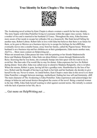 True Identity In Kate Chopin s The Awakening
The Awakening novel written by Kate Chopin is about a women s search for her true identity.
The story begins with Edna Pontellier living in Louisiana within the upper class society. Edna is
a mother of two and is married to her husband LГ©once. Throughout the story, Edna becomes
more aware of her needs to escape her orthodox life as a housewife. She finds herself falling for
another man, Robert Lebrun. Robert falls in love with Edna but believes that there is no future for
them, so he goes to Mexico on a business trip to try to escape his feelings for her.вЂЁEdna
eventually moves into a smaller house, away from her family, called the Pigeon house. While her
husband is on a business trip and her children are at their grandparents, Edna meets another man,
AlcГ©e.... Show more content on Helpwriting.net ...
When not around men, Edna passes her time with her painting or her friends Mademoiselle
Reisz and Madame Ratignolle. Edna finds out about Robert s return through Mademoiselle
Reisz. Knowing that he was home, she eventually bumps into him upset with his want to try to
avoid her. She then asks if he would like to stay for dinner. Edna expresses her love for Robert
during dinner. Soon after, Edna was called away to attend to Madame Ratignolle, who is in labor.
When she returns, Robert is gone, having left her a goodbye note. Heartbroken by the loss of her
love, Robert and the thought of having to go back to her kids and her husband, she decides to give
herself to the sea. Never to return. As stated before, Kate Chopin s main idea in this novel is to show
Edna Pontellier s struggle between marriage, motherhood, finding her true self and femininity. вЂЁ
The main character of The Awakening is Edna Pontellier. Edna experiences and acknowledges her
change in behavior and sexual desires throughout the course of the novel. Being a married woman
in the late 1800s, Edna finds herself wanting to rebel against societal norms. She initially is content
with the lack of passion in her life, she is
... Get more on HelpWriting.net ...
 