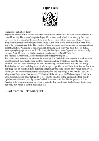 Tapir Facts
Interesting Facts about Tapir
Tapir is an animal that is closely related to a rhino horse. Because of its short prehensile trunk it
resembles a pig. The nose of a tapir is shaped like a short trunk which it uses to grip fruits and
leaves on the tree branches. It most likely grips the tree limb with its trunk and pluck off fruits.
They are the most primitive large animals in the world. Even while been around for 20 million
years, they changed very little. The remains of tapir ancestors have been found on every continent
except Antartica. According to San Diego.org, the name tapir is derived from the Tupi Indian
word tapya (language spoken until 17th century in Brazil) the name Tapirus later came to be by
Brisson. April 27 each year has been set aside and marked as World Tapir Day.
The Physical Appearance ... Show more content on Helpwriting.net ...
The tapir s trunk serves as its nose and its upper lip. It is flexible like an elephant s trunk and can
grab things with their trunk. They use their trunk in plucking fruits to eat from the tree. Tapir
has small ears and eyes. Their legs are short with stubby tails which kind of looks like a hippo.
Their bodies are round and they are a bit of a hodge podge. On each of their front foot are four toes
and three toes on each back foot. Tapir are all relatively the same in size. They range from 29 42
inches (74 107 centimeter) from their shoulder to foot and they weigh a 500 800 Ibs (227 363
kilograms). Tapir are of five species. The largest of the species is the Malayan tapir. It can grow
up to 800ibs (363kg). Their tail length is 5:13cm. the smallest of the tapir is called the woolly
tapir because of its thick woolly coat of reddish brown or black fur. The fur protects it from
freezing night time temperature by giving it warmth. The woolly tapir is also hunted for its meat
and body part which is used in traditional folk
... Get more on HelpWriting.net ...
 