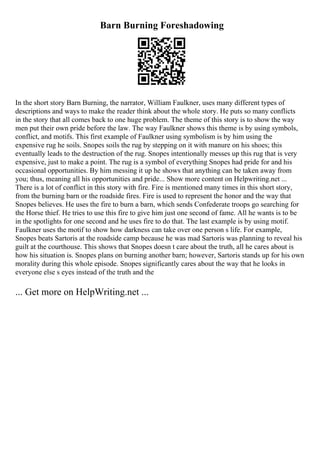 Barn Burning Foreshadowing
In the short story Barn Burning, the narrator, William Faulkner, uses many different types of
descriptions and ways to make the reader think about the whole story. He puts so many conflicts
in the story that all comes back to one huge problem. The theme of this story is to show the way
men put their own pride before the law. The way Faulkner shows this theme is by using symbols,
conflict, and motifs. This first example of Faulkner using symbolism is by him using the
expensive rug he soils. Snopes soils the rug by stepping on it with manure on his shoes; this
eventually leads to the destruction of the rug. Snopes intentionally messes up this rug that is very
expensive, just to make a point. The rug is a symbol of everything Snopes had pride for and his
occasional opportunities. By him messing it up he shows that anything can be taken away from
you; thus, meaning all his opportunities and pride... Show more content on Helpwriting.net ...
There is a lot of conflict in this story with fire. Fire is mentioned many times in this short story,
from the burning barn or the roadside fires. Fire is used to represent the honor and the way that
Snopes believes. He uses the fire to burn a barn, which sends Confederate troops go searching for
the Horse thief. He tries to use this fire to give him just one second of fame. All he wants is to be
in the spotlights for one second and he uses fire to do that. The last example is by using motif.
Faulkner uses the motif to show how darkness can take over one person s life. For example,
Snopes beats Sartoris at the roadside camp because he was mad Sartoris was planning to reveal his
guilt at the courthouse. This shows that Snopes doesn t care about the truth, all he cares about is
how his situation is. Snopes plans on burning another barn; however, Sartoris stands up for his own
morality during this whole episode. Snopes significantly cares about the way that he looks in
everyone else s eyes instead of the truth and the
... Get more on HelpWriting.net ...
 