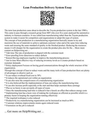 Lean Production Delivery System Essay
The term lean production came about to describe the Toyota production system in the late 1980 s.
This came to pass through a research group from MIT who over five years analysed the automotive
industry in fourteen countries. It was called lean manufacturing rather than the Toyota production
system to make it easier for competitors and organizations to adopt this type of system.
The concept of lean production in a manufacturing organization basically means to try and
maximise the use of materials to achieve optimum customer value and at the same time reducing
waste and ensuring the same standard of quality in the finished product. Reducing the resources
means it will cheaper for the organization to create the product plus also for the ... Show more
content on Helpwriting.net ...
* Takt time The rate of production is aligned with the customer need.
* Error proofing Error detection to reduce defects
* Kaizen Having employees together to improve the manufacturing process.
* Just in time Most effective way of reducing inventory levels as it creates products based on
customer demands.
* Policy deployment Focuses on having good communications through the whole structure of the
organization.
Through this concept of lean to reduce waste and the many tools of lean production there are plenty
of advantages to observe such as:
* It can reduce overhead fixed cost to 30%
* It reduces the operational cost within an organization
* It can also raise the competiveness of a manufacturing organization
* It is also believed that the implementation of lean can reduce the manufacturing time
* It can also increase profit especially at the start and then helps maintain these earnings
* Plus as we know it can cut nearly all types of waste
* Since the manufacturing lead time is reduced it has a knock on effect that reduces energy costs
* Implementing lean has a keen view of making the workspace as efficient as possible which is a
primary factor in keeping the organization running effectively
* The required workspace is also reduced
* Productivity in a manufacturing organization can be increased as much as 80%
* Customer relations improvements means again reduced waste
* Frustration on the job is reduced
... Get more on HelpWriting.net ...
 
