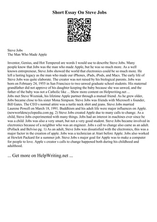 Short Essay On Steve Jobs
Steve Jobs
The Man Who Made Apple
Inventor, Genius, and Hot Tempered are words I would use to describe Steve Jobs. Many
people know that Jobs was the man who made Apple, but he was so much more. As a well
known entrepreneur, Steve Jobs showed the world that electronics could be so much more. He
left a lasting legacy as the man who made our iPhones, iPads, iPods, and Macs. The early life of
Steve Jobs was quite elaborate. The creator was not raised by his biological parents. Jobs was
born on February 24, 1955 in San Francisco to two unwed graduate school students. His maternal
grandfather did not approve of his daughter keeping the baby because she was unwed, and the
father of the baby was not a Catholic like ... Show more content on Helpwriting.net ...
Jobs met Steve Wozniak, his lifetime Apple partner through a mutual friend. As he grew older,
Jobs became close to his sister Mona Simpson. Steve Jobs was friends with Microsoft s founder,
Bill Gates. The CEO s normal attire was a turtle neck shirt and jeans. Steve Jobs married
Laurene Powell on March 18, 1991. Buddhism and his adult life were major influences on Apple.
(newworldencyclopedia.com pg. 2) Steve Jobs created Apple due to many calls to change. As a
child, Steve Jobs experimented with many things. Jobs had an interest in machines ever since he
was a child. Jobs was also a very smart, but not a very good student. Steve Jobs became involved in
electronics because of a neighbor who was an engineer. Jobs s call to change also came as an adult.
(Pollack and Belviso pg. 1) As an adult, Steve Jobs was dissatisfied with the electronics, this was a
major factor in the creation of apple. Jobs was a technician at Atari before Apple. Jobs also worked
at Hewlett Packard for a summer job. Steve Jobs s major goal for Apple was to make a computer
for people to love. Apple s creator s calls to change happened both during his childhood and
adulthood.
... Get more on HelpWriting.net ...
 
