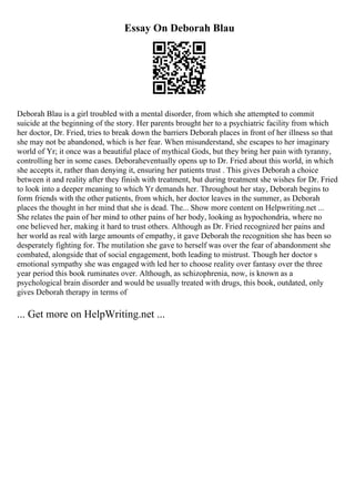 Essay On Deborah Blau
Deborah Blau is a girl troubled with a mental disorder, from which she attempted to commit
suicide at the beginning of the story. Her parents brought her to a psychiatric facility from which
her doctor, Dr. Fried, tries to break down the barriers Deborah places in front of her illness so that
she may not be abandoned, which is her fear. When misunderstand, she escapes to her imaginary
world of Yr; it once was a beautiful place of mythical Gods, but they bring her pain with tyranny,
controlling her in some cases. Deboraheventually opens up to Dr. Fried about this world, in which
she accepts it, rather than denying it, ensuring her patients trust . This gives Deborah a choice
between it and reality after they finish with treatment, but during treatment she wishes for Dr. Fried
to look into a deeper meaning to which Yr demands her. Throughout her stay, Deborah begins to
form friends with the other patients, from which, her doctor leaves in the summer, as Deborah
places the thought in her mind that she is dead. The... Show more content on Helpwriting.net ...
She relates the pain of her mind to other pains of her body, looking as hypochondria, where no
one believed her, making it hard to trust others. Although as Dr. Fried recognized her pains and
her world as real with large amounts of empathy, it gave Deborah the recognition she has been so
desperately fighting for. The mutilation she gave to herself was over the fear of abandonment she
combated, alongside that of social engagement, both leading to mistrust. Though her doctor s
emotional sympathy she was engaged with led her to choose reality over fantasy over the three
year period this book ruminates over. Although, as schizophrenia, now, is known as a
psychological brain disorder and would be usually treated with drugs, this book, outdated, only
gives Deborah therapy in terms of
... Get more on HelpWriting.net ...
 