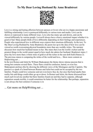 To My Dear Loving Husband By Anne Bradstreet
Love is a strong and lasting affection between spouses or lovers who are in a happy passionate and
fulfilling relationship. Love is portrayed differently in various texts and media. Love can be
shown or expressed in many different ways. Love also has many ups and downs, and can be
viewed differently by various people. Lovewill always have a heavy emotional impact whether it is
good or bad. Many people think of love differently depending on their feelings and experiences.
People who experienced love in different ways express their emotions differently. In the text, To
My Dear Loving Husband by Anne Bradstreet, the poem ties up to the idea of how love can be
viewed as worth overcoming physical boundaries more than any worldly riches. The narrator
discusses how much her husband means to her. She states that even the world s richest and the
greatest things in the world cannot equal to how much she adores her husband. Bradstreet states: I
prize thy love more than a whole mine of gold or all the riches in the east doth hold (Stanza 2).
The previous stanza is comparing the riches of the world and love,... Show more content on
Helpwriting.net ...
In the text Romeo and Juliet by William Shakespeare the theme shows intense passion that is
strong but contains several flaws. These flaws could be confusion, hatred, or even lies.
Shakespeare portrays this by showing the different views of the Montagues and the Capulets. The
passion is a spark of a bond between Romeo and Juliet but could not be accepted by the two
families. People could love someone and not even know they do, but once that bond sparks then
reality hits and things could either go up or down. In Romeo and Juliet, the theme discussed how
much each loved one another but there families found out and they had to separate, although
separation sounds terrible, it could sometimes be better for the relationship. But perhaps, separation
is not always the best solution if someone is in
... Get more on HelpWriting.net ...
 