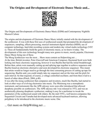 The Origins and Development of Electronic Dance Music and...
The Origins and Developments of Electronic Dance Music (EDM) and Contemporary Nightlife
Musical Culture
The origins and developments of Electronic Dance Music initially started with the development of
the synthesizer. It was with these first uses of synthesized sounds that prompted the development of
sequencers, sampling, effects processing, musical instrument digital interface (MIDI), use of
computer technology, hard disk recording systems and modern day virtual studio technology (VST
s). These all fundamentally build the genre of electronic music, as we know it today. The
development of this new technology brought many new genres to music, mostly popular, Electronic
Dance Music being one of these.
The Moog Synthesizer was the most ... Show more content on Helpwriting.net ...
At the time, British inventor, Peter Zinovieff and American Composer, Raymond Scott were both
looking into basic electronic sequencing, however it was Buchla that had the initial breakthrough.
Before then, artists were manually cutting up and splicing tape together to achieve sequences and
Buchla found an electronic alternative and soon developed his electronic sequencer. This meant
that artists would no longer need to go through the time consuming process of cutting up tape for
sequencing. Buchla said, you could simply take my sequencer and set the time and the pitch for
each interval. So that required, of course, a voltage controlled oscillator, and from then it led to a
bunch of other ideas (Pinch, 2004, p.40).
It was after the moog synthesizer that companies and inventors, much like Buchla, had started to
look at other ways of evolving electronics into music. The Minimoog was a monophonic
instrument, and instruments like the APR odyssey were soon after introduced that allowed
duophony possible on synthesizers. The APR odyssey mk I was released in 1972, and was an
aesthetically pleasing duophonic synthesizer, making it easy for a performer to tweak the
parameters of the synthesized sound with sliders. By the mid 1970 s, well known companies like
Sequential Circuits and Yamaha had developed more advanced keyboard matrices, allowing
polyphony to be introduced to the electronic music scene. One
... Get more on HelpWriting.net ...
 